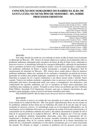 A Conferência da Terra: Aquecimento global, sociedade e biodiversidade                                       267

    CONCEPÇÃO DOS MORADORES DO BAIRRO DA ILHA DE
    SANTA LUZIA NO MUNICÍPIO DE MOSSORÓ – RN, SOBRE
                  PROCESSOS EROSIVOS

                                                                        Emanoella Delfino Figueirêdo REINALDO
                                                           Universidade do Estado do Rio Grande do Norte – UERN
                                                            Graduando do Curso Bacharelado em Gestão Ambiental
                                                                                      manu_delfino@hotmail.com
                                                                                    Maria Clara Torquato SALLES
                                                           Universidade do Estado do Rio Grande do Norte – UERN
                                                            Graduando do Curso Bacharelado em Gestão Ambiental
                                                                                  mariaclaratorquato@hotmail.com
                                                                                        Zildenice Matias GUEDES
                                                           Universidade do Estado do Rio Grande do Norte – UERN
                                                            Graduando do Curso Bacharelado em Gestão Ambiental
                                                                                           zildenice@hotmail.com
                                                                             Jorge Luis de Oliveira PINTO FILHO
                                                           Universidade do Estado do Rio Grande do Norte - UERN
                    Bel. em Gestão Ambiental, Professor da Universidade do Estado do Rio Grande do Norte – UERN
                                                                                       jorgefilho-uern@bol.com.br

         RESUMO
         Este artigo aborda um estudo de caso realizado no bairro da Ilha de Santa Luzia localizado
no Município de Mossoró – RN. Através do mesmo objetivou-se realizar um levantamento sobre os
problemas ambientais enfrentadas pelos moradores do bairro da Ilha de Santa Luzia, enfatizado os
processos erosivos. A metodologia utilizada foi a pesquisa bibliográfica, aplicação de questionários
com os moradores do bairro com a finalidade de avaliar o nível de conscientização e conhecimento
dos problemas ambientais do Bairro e análise documental a exemplo do diagnostico final de
caracterização do município de Mossoró – RN. Através desse estudo pode-se observar inúmeros
problemas ambientais, dentre eles: poluição do rio, enchentes e inundações em período de inverno,
queimadas de resíduos pela própria população, surgimento de vetores devido a deposição do lixo
domiciliar as margens do rio e esgotos clandestinos a céu aberto mesmo sendo o referido bairro
saneado. Todavia em nenhum momento a população citou os processos erosivos como problemas
enfrentados pelo bairro, desconhecendo então suas causas e conseqüências. Isso demonstra o não
conhecimento das questões ambientais, por isso os moradores do bairro pouco participam e/ou
contribuem para mudança de cenário. Tornando-se dessa forma um problema que deve mobilizar
Poder Público, Sociedade Civil Organizada, Gestores, para que os impactos decorrentes da ação
antrópica sejam mitigados e torne-se possível um bairro sustentável para todos.
         PALAVRAS-CHAVE: Ilha de Santa Luzia, Processos Erosivos, Problemas Ambientais.

         RESUMEM
         Este artículo se acerca a un estudio del caso ejecutado en el cuarto de la isla del santo de
Luzia situada en la ciudad de Mossoró - RN. Con iguales objectified para llevar con un examen en
los problemas ambiente hechos frente por los habitantes del cuarto de la isla del santo de Luzia,
acentuada los procesos erosivos. La metodología usada era la investigación bibliográfica, uso de
cuestionarios con los habitantes del cuarto con el propósito de evaluar el nivel del conocimiento y el
conocimiento de los problemas ambiente del cuarto y del análisis documental el ejemplo de ella el
final de la caracterización de la ciudad de Mossoró - RN de la diagnosis de I. Con este estudio
puede ser problemas ambiente innumerables observados, entre ellos: contaminación del río,
inundaciones y floodings en el período de invierno, incendios forestales de los residuos para la
población apropiada, brote de los vectores debidos la deposición de la basura domiciliaria los
bordes del río y alcantarillas clandestinas el cielo abierto exactamente que es el cuarto relacionado
del saneado. No obstante en ninguÌ n momento la población citó los procesos erosivos como
 