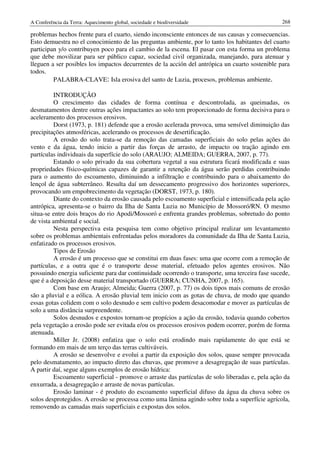 A Conferência da Terra: Aquecimento global, sociedade e biodiversidade                            268

problemas hechos frente para el cuarto, siendo inconsciente entonces de sus causas y consecuencias.
Esto demuestra no el conocimiento de las preguntas ambiente, por lo tanto los habitantes del cuarto
participan y/o contribuyen poco para el cambio de la escena. El pasar con esta forma un problema
que debe movilizar para ser público capaz, sociedad civil organizada, manejando, para atenuar y
lleguen a ser posibles los impactos decurrentes de la acción del antrópica un cuarto sostenible para
todos.
         PALABRA-CLAVE: Isla erosiva del santo de Luzia, procesos, problemas ambiente.

         INTRODUÇÃO
         O crescimento das cidades de forma contínua e descontrolada, as queimadas, os
desmatamentos dentre outras ações impactantes ao solo tem proporcionado de forma decisiva para o
aceleramento dos processos erosivos.
         Dorst (1973, p. 181) defende que a erosão acelerada provoca, uma sensível diminuição das
precipitações atmosféricas, acelerando os processos de desertificação.
         A erosão do solo trata-se da remoção das camadas superficiais do solo pelas ações do
vento e da água, tendo inicio a partir das forças de arrasto, de impacto ou tração agindo em
partículas individuais da superfície do solo (ARAUJO; ALMEIDA; GUERRA, 2007, p. 77).
         Estando o solo privado da sua cobertura vegetal a sua estrutura ficará modificada e suas
propriedades físico-químicas capazes de garantir a retenção da água serão perdidas contribuindo
para o aumento do escoamento, diminuindo a infiltração e contribuindo para o abaixamento do
lençol de água subterrâneo. Resulta daí um dessecamento progressivo dos horizontes superiores,
provocando um empobrecimento da vegetação (DORST, 1973, p. 180).
         Diante do contexto da erosão causada pelo escoamento superficial e intensificada pela ação
antrópica, apresenta-se o bairro da Ilha de Santa Luzia no Município de Mossoró/RN. O mesmo
situa-se entre dois braços do rio Apodi/Mossoró e enfrenta grandes problemas, sobretudo do ponto
de vista ambiental e social.
         Nesta perspectiva esta pesquisa tem como objetivo principal realizar um levantamento
sobre os problemas ambientais enfrentadas pelos moradores da comunidade da Ilha de Santa Luzia,
enfatizado os processos erosivos.
          Tipos de Erosão
          A erosão é um processo que se constitui em duas fases: uma que ocorre com a remoção de
partículas, e a outra que é o transporte desse material, efetuado pelos agentes erosivos. Não
possuindo energia suficiente para dar continuidade ocorrendo o transporte, uma terceira fase sucede,
que é a deposição desse material transportado (GUERRA; CUNHA, 2007, p. 165).
          Com base em Araujo; Almeida; Guerra (2007, p. 77) os dois tipos mais comuns de erosão
são a pluvial e a eólica. A erosão pluvial tem inicio com as gotas de chuva, de modo que quando
essas gotas colidem com o solo desnudo e sem cultivo podem desacomodar e mover as partículas de
solo a uma distância surpreendente.
          Solos desnudos e expostos tornam-se propícios a ação da erosão, todavia quando cobertos
pela vegetação a erosão pode ser evitada e/ou os processos erosivos podem ocorrer, porém de forma
atenuada.
          Miller Jr. (2008) enfatiza que o solo está erodindo mais rapidamente do que está se
formando em mais de um terço das terras cultiváveis.
          A erosão se desenvolve e evolui a partir da exposição dos solos, quase sempre provocada
pelo desmatamento, ao impacto direto das chuvas, que promove a desagregação de suas partículas.
A partir daí, segue alguns exemplos de erosão hídrica:
          Escoamento superficial - promove o arraste das partículas de solo liberadas e, pela ação da
enxurrada, a desagregação e arraste de novas partículas.
          Erosão laminar - é produto do escoamento superficial difuso da água da chuva sobre os
solos desprotegidos. A erosão se processa como uma lâmina agindo sobre toda a superfície agrícola,
removendo as camadas mais superficiais e expostas dos solos.
 