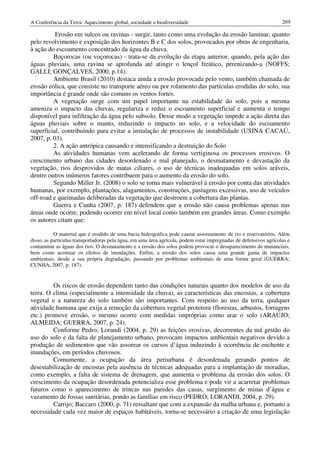 A Conferência da Terra: Aquecimento global, sociedade e biodiversidade                                             269

          Erosão em sulcos ou ravinas - surgir, tanto como uma evolução da erosão laminar, quanto
pelo revolvimento e exposição dos horizontes B e C dos solos, provocados por obras de engenharia,
à ação do escoamento concentrado da água da chuva.
         Boçorocas (ou voçorocas) - trata-se da evolução da etapa anterior, quando, pela ação das
águas pluviais, uma ravina se aprofunda até atingir o lençol freático, perenizando-a (NOFFS;
GALLI; GONÇALVES, 2000, p.14).
         Ambiente Brasil (2010) destaca ainda a erosão provocada pelo vento, também chamada de
erosão eólica, que consiste no transporte aéreo ou por rolamento das partículas erodidas do solo, sua
importância é grande onde são comuns os ventos fortes.
         A vegetação surge com um papel importante na estabilidade do solo, pois a mesma
ameniza o impacto das chuvas, regulariza e reduz o escoamento superficial e aumenta o tempo
disponível para infiltração da água pelo subsolo. Desse modo a vegetação impede a ação direta das
águas pluviais sobre o manto, reduzindo o impacto no solo, e a velocidade do escoamento
superficial, contribuindo para evitar a instalação de processos de instabilidade (USINA CACAÚ,
2007, p. 03).
         2. A ação antrópica causando e intensificando a destruição do Solo
         As atividades humanas vem acelerando de forma vertiginosa os processos erosivos. O
crescimento urbano das cidades desordenado e mal planejado, o desmatamento e devastação da
vegetação, rios desprovidos de matas ciliares, o uso de técnicas inadequadas em solos aráveis,
dentre outros inúmeros fatores contribuem para o aumento da erosão do solo.
         Segundo Miller Jr. (2008) o solo se torna mais vulnerável à erosão por conta das atividades
humanas, por exemplo, plantações, alagamentos, construções, pastagens excessivas, uso de veículos
off-road e queimadas deliberadas da vegetação que destroem a cobertura das plantas.
         Guerra e Cunha (2007, p. 187) defendem que a erosão não causa problemas apenas nas
áreas onde ocorre, podendo ocorrer em nível local como também em grandes áreas. Como exemplo
os autores citam que:

           O material que é erodido de uma bacia hidrográfica pode causar assoreamento de rio e reservatórios. Além
disso, as partículas transportadoras pela água, em uma área agrícola, podem estar impregnadas de defensivos agrícolas e
contaminar as águas dos rios. O desmatamento e a erosão dos solos podem provocar o desaparecimento de mananciais,
bem como acentuar os efeitos de inundações. Enfim, a erosão dos solos causa uma grande gama de impactos
ambientais, desde a sua própria degradação, passando por problemas ambientais de uma forma geral (GUERRA;
CUNHA, 2007, p. 187).


         Os riscos de erosão dependem tanto das condições naturais quanto dos modelos de uso da
terra. O clima (especialmente a intensidade da chuva), as características das encostas, a cobertura
vegetal e a natureza do solo também são importantes. Com respeito ao uso da terra, qualquer
atividade humana que exija a remoção da cobertura vegetal protetora (florestas, arbustos, forragens
etc.) promove erosão, o mesmo ocorre com medidas impróprias como arar o solo (ARAUJO;
ALMEIDA; GUERRA, 2007, p. 24).
         Conforme Pedro; Lorandi (2004, p. 29) as feições erosivas, decorrentes da má gestão do
uso do solo e da falta de planejamento urbano, provocam impactos ambientais negativos devido a
produção de sedimentos que vão assorear os cursos d’água induzindo à ocorrência de enchente e
inundações, em períodos chuvosos.
         Comumente, a ocupação da área periurbana é desordenada gerando pontos de
desestabilização de encostas pela ausência de técnicas adequadas para a implantação de moradias,
como exemplo, a falta de sistema de drenagem, que aumenta o problema da erosão dos solos. O
crescimento da ocupação desordenada potencializa esse problema e pode vir a acarretar problemas
futuros como o aparecimento de trincas nas paredes das casas, surgimento de minas d’água e
vazamento de fossas sanitárias, pondo as famílias em risco (PEDRO; LORANDI, 2004, p. 29).
         Carrijo; Baccaro (2000, p. 71) ressaltam que com a expansão da malha urbana e, portanto a
necessidade cada vez maior de espaços habitáveis, torna-se necessário a criação de uma legislação
 