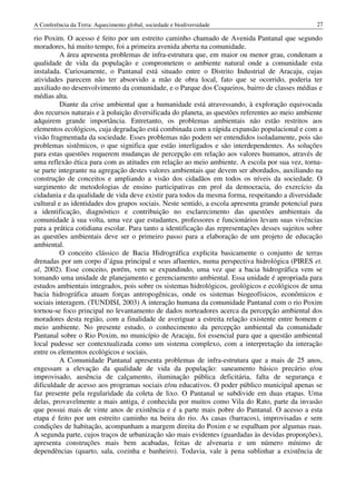 A Conferência da Terra: Aquecimento global, sociedade e biodiversidade                             27

rio Poxim. O acesso é feito por um estreito caminho chamado de Avenida Pantanal que segundo
moradores, há muito tempo, foi a primeira avenida aberta na comunidade.
          A área apresenta problemas de infra-estrutura que, em maior ou menor grau, condenam a
qualidade de vida da população e comprometem o ambiente natural onde a comunidade esta
instalada. Curiosamente, o Pantanal está situado entre o Distrito Industrial de Aracaju, cujas
atividades parecem não ter absorvido a mão de obra local, fato que se ocorrido, poderia ter
auxiliado no desenvolvimento da comunidade, e o Parque dos Coqueiros, bairro de classes médias e
médias alta.
          Diante da crise ambiental que a humanidade está atravessando, à exploração equivocada
dos recursos naturais e à poluição diversificada do planeta, as questões referentes ao meio ambiente
adquirem grande importância. Entretanto, os problemas ambientais não estão restritos aos
elementos ecológicos, cuja degradação está combinada com a rápida expansão populacional e com a
visão fragmentada da sociedade. Esses problemas não podem ser entendidos isoladamente, pois são
problemas sistêmicos, o que significa que estão interligados e são interdependentes. As soluções
para estas questões requerem mudanças de percepção em relação aos valores humanos, através de
uma reflexão ética para com as atitudes em relação ao meio ambiente. A escola por sua vez, torna-
se parte integrante na agregação destes valores ambientais que devem ser abordados, auxiliando na
construção de conceitos e ampliando a visão dos cidadãos em todos os níveis da sociedade. O
surgimento de metodologias de ensino participativas em prol da democracia, do exercício da
cidadania e da qualidade de vida deve existir para todos da mesma forma, respeitando a diversidade
cultural e as identidades dos grupos sociais. Neste sentido, a escola apresenta grande potencial para
a identificação, diagnóstico e contribuição no esclarecimento das questões ambientais da
comunidade à sua volta, uma vez que estudantes, professores e funcionários levam suas vivências
para a prática cotidiana escolar. Para tanto a identificação das representações desses sujeitos sobre
as questões ambientais deve ser o primeiro passo para a elaboração de um projeto de educação
ambiental.
          O conceito clássico de Bacia Hidrográfica explicita basicamente o conjunto de terras
drenadas por um corpo d’água principal e seus afluentes, numa perspectiva hidrológica (PIRES et.
al, 2002). Esse conceito, porém, vem se expandindo, uma vez que a bacia hidrográfica vem se
tomando uma unidade de planejamento e gerenciamento ambiental. Essa unidade é apropriada para
estudos ambientais integrados, pois sobre os sistemas hidrológicos, geológicos e ecológicos de uma
bacia hidrográfica atuam forças antropogênicas, onde os sistemas biogeofísicos, econômicos e
sociais interagem. (TUNDISI, 2003) A interação humana da comunidade Pantanal com o rio Poxim
tornou-se foco principal no levantamento de dados norteadores acerca da percepção ambiental dos
moradores desta região, com a finalidade de averiguar a estreita relação existente entre homem e
meio ambiente. No presente estudo, o conhecimento da percepção ambiental da comunidade
Pantanal sobre o Rio Poxim, no município de Aracaju, foi essencial para que a questão ambiental
local pudesse ser contextualizada como um sistema complexo, com a interpretação da interação
entre os elementos ecológicos e sociais.
          A Comunidade Pantanal apresenta problemas de infra-estrutura que a mais de 25 anos,
engessam a elevação da qualidade de vida da população: saneamento básico precário e/ou
improvisado, ausência de calçamento, iluminação pública deficitária, falta de segurança e
dificuldade de acesso aos programas sociais e/ou educativos. O poder público municipal apenas se
faz presente pela regularidade da coleta de lixo. O Pantanal se subdivide em duas etapas. Uma
delas, provavelmente a mais antiga, é conhecida por muitos como Vila do Rato, parte da invasão
que possui mais de vinte anos de existência e é a parte mais pobre do Pantanal. O acesso a esta
etapa é feito por um estreito caminho na beira do rio. As casas (barracos), improvisadas e sem
condições de habitação, acompanham a margem direita do Poxim e se espalham por algumas ruas.
A segunda parte, cujos traços de urbanização são mais evidentes (guardadas às devidas proporções),
apresenta construções mais bem acabadas, feitas de alvenaria e um número mínimo de
dependências (quarto, sala, cozinha e banheiro). Todavia, vale à pena sublinhar a existência de
 