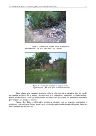 A Conferência da Terra: Aquecimento global, sociedade e biodiversidade                      272




                               Figura 03 – Despejo de resíduos sólidos a margem do Rio
                       Apodi/Mossoró – RN; 2010. Foto: Maria Clara Torquato.




                                   Figura 04 – Habitações irregulares as margens do Rio
                                   Apodi/Mossoró – RN; 2010. Foto: Maria Clara Torquato.


        Com relação aos processos erosivos, pode-se observar que o principal tipo de erosão
encontrado no Bairro foi a hídrica caracterizadas pelo escoamento superficial e erosão laminar.
Porém, evidenciou-se a falta de conhecimento dos moradores no tocante aos problemas ambientais
provenientes dos processos erosivos.
        Apesar dos dados evidenciados apontarem descaso com as questões ambientais e
problemas enfrentados no Bairro, a parcela da população questionada afirmou não causar danos ao
meio ambiente no seu dia-a-dia.
 