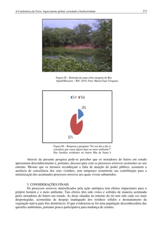 A Conferência da Terra: Aquecimento global, sociedade e biodiversidade                       273




                                   Figura 05 – Retirada da mata ciliar margens do Rio
                                   Apodi/Mossoró – RN; 2010. Foto: Maria Clara Torquato.




                                 Figura 06 – Resposta a pergunta “No seu dia a dia você
                                 considera que causa algum dano ao meio ambiente?”
                                 Das famílias residentes no bairro Ilha de Santa Luzia;
                       2010.
         Através da presente pesquisa pode se perceber que os moradores do bairro em estudo
                                      pode-se
apresentam desconhecimento e, portanto, descaso para com os processos erosivos ocorrentes ao seu
entorno. Mesmo que os mesmos reconheçam a falta de atuação do poder público, assumem a
ausência de consciência dos seus vizinhos, sem tampouco assumirem sua contribuição para a
minimização dos acentuados processos erosivos aos quais vivem submetidos.


        5. CONSIDERAÇÕES FINAIS
        Os processos erosivos intensificados pela ação antrópica tem efeitos impactantes para o
                                                         antrópica
próprio homem e o meio ambiente. Tais efeitos têm sido vistos e sofridos de maneira acentuada
pelos moradores do bairro em estudo. As áreas situadas no entorno do rio tem sido cada vez mais
desprotegidas, acometidas de despejo inadequado dos resíduos sólidos e desmatamento da
                                despejo
vegetação nativa para fins domésticos. O que evidenciou se foi uma população desconhecedora das
                                              evidenciou-se
questões ambientais, portanto pouco participativa para mudança de cenário.
 
