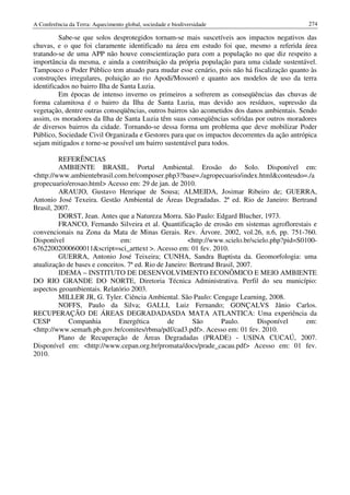 A Conferência da Terra: Aquecimento global, sociedade e biodiversidade                          274

         Sabe-se que solos desprotegidos tornam-se mais suscetíveis aos impactos negativos das
chuvas, e o que foi claramente identificado na área em estudo foi que, mesmo a referida área
tratando-se de uma APP não houve conscientização para com a população no que diz respeito a
importância da mesma, e ainda a contribuição da própria população para uma cidade sustentável.
Tampouco o Poder Público tem atuado para mudar esse cenário, pois não há fiscalização quanto às
construções irregulares, poluição ao rio Apodi/Mossoró e quanto aos modelos de uso da terra
identificados no bairro Ilha de Santa Luzia.
         Em épocas de intenso inverno os primeiros a sofrerem as conseqüências das chuvas de
forma calamitosa é o bairro da Ilha de Santa Luzia, mas devido aos resíduos, supressão da
vegetação, dentre outras conseqüências, outros bairros são acometidos dos danos ambientais. Sendo
assim, os moradores da Ilha de Santa Luzia têm suas conseqüências sofridas por outros moradores
de diversos bairros da cidade. Tornando-se dessa forma um problema que deve mobilizar Poder
Público, Sociedade Civil Organizada e Gestores para que os impactos decorrentes da ação antrópica
sejam mitigados e torne-se possível um bairro sustentável para todos.

         REFERÊNCIAS
         AMBIENTE BRASIL. Portal Ambiental. Erosão do Solo. Disponível em:
<http://www.ambientebrasil.com.br/composer.php3?base=./agropecuario/index.html&conteudo=./a
gropecuario/erosao.html> Acesso em: 29 de jan. de 2010.
         ARAUJO, Gustavo Henrique de Sousa; ALMEIDA, Josimar Ribeiro de; GUERRA,
Antonio José Texeira. Gestão Ambiental de Áreas Degradadas. 2ª ed. Rio de Janeiro: Bertrand
Brasil, 2007.
         DORST, Jean. Antes que a Natureza Morra. São Paulo: Edgard Blucher, 1973.
         FRANCO, Fernando Silveira et al. Quantificação de erosão em sistemas agroflorestais e
convencionais na Zona da Mata de Minas Gerais. Rev. Árvore. 2002, vol.26, n.6, pp. 751-760.
Disponível                     em:                      <http://www.scielo.br/scielo.php?pid=S0100-
67622002000600011&script=sci_arttext >. Acesso em: 01 fev. 2010.
         GUERRA, Antonio José Teixeira; CUNHA, Sandra Baptista da. Geomorfologia: uma
atualização de bases e conceitos. 7ª ed. Rio de Janeiro: Bertrand Brasil, 2007.
         IDEMA – INSTITUTO DE DESENVOLVIMENTO ECONÔMICO E MEIO AMBIENTE
DO RIO GRANDE DO NORTE, Diretoria Técnica Administrativa. Perfil do seu município:
aspectos geoambientais. Relatório 2003.
         MILLER JR, G. Tyler. Ciência Ambiental. São Paulo: Cengage Learning, 2008.
         NOFFS, Paulo da Silva; GALLI, Luiz Fernando; GONÇALVS Jânio Carlos.
RECUPERAÇÃO DE ÁREAS DEGRADADASDA MATA ATLANTICA: Uma experiência da
CESP        Companhia         Energética         de       São      Paulo.       Disponível      em:
<http://www.semarh.pb.gov.br/comites/rbma/pdf/cad3.pdf>. Acesso em: 01 fev. 2010.
         Plano de Recuperação de Áreas Degradadas (PRADE) - USINA CUCAÚ, 2007.
Disponível em: <http://www.cepan.org.br/promata/docs/prade_cacau.pdf> Acesso em: 01 fev.
2010.
 