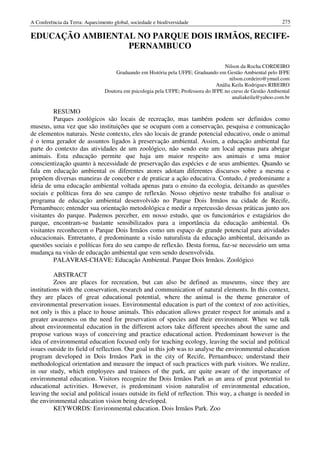 A Conferência da Terra: Aquecimento global, sociedade e biodiversidade                                      275

EDUCAÇÃO AMBIENTAL NO PARQUE DOIS IRMÃOS, RECIFE-
                 PERNAMBUCO

                                                                                    Nilson da Rocha CORDEIRO
                                    Graduando em História pela UFPE; Graduando em Gestão Ambiental pelo IFPE
                                                                                       nilson.cordeiro@ymail.com
                                                                                 Anália Keila Rodrigues RIBEIRO
                                Doutora em psicologia pela UFPE; Professora do IFPE no curso de Gestão Ambiental
                                                                                        analiakeila@yahoo.com.br

         RESUMO
         Parques zoológicos são locais de recreação, mas também podem ser definidos como
museus, uma vez que são instituições que se ocupam com a conservação, pesquisa e comunicação
de elementos naturais. Neste contexto, eles são locais de grande potencial educativo, onde o animal
é o tema gerador de assuntos ligados à preservação ambiental. Assim, a educação ambiental faz
parte do contexto das atividades de um zoológico, não sendo este um local apenas para abrigar
animais. Esta educação permite que haja um maior respeito aos animais e uma maior
conscientização quanto à necessidade de preservação das espécies e de seus ambientes. Quando se
fala em educação ambiental os diferentes atores adotam diferentes discursos sobre a mesma e
propõem diversas maneiras de conceber e de praticar a ação educativa. Contudo, é predominante a
ideia de uma educação ambiental voltada apenas para o ensino da ecologia, deixando as questões
sociais e políticas fora do seu campo de reflexão. Nosso objetivo neste trabalho foi analisar o
programa de educação ambiental desenvolvido no Parque Dois Irmãos na cidade de Recife,
Pernambuco; entender sua orientação metodológica e medir a repercussão dessas práticas junto aos
visitantes do parque. Pudemos perceber, em nosso estudo, que os funcionários e estagiários do
parque, encontram-se bastante sensibilizados para a importância da educação ambiental. Os
visitantes reconhecem o Parque Dois Irmãos como um espaço de grande potencial para atividades
educacionais. Entretanto, é predominante a visão naturalista da educação ambiental, deixando as
questões sociais e políticas fora do seu campo de reflexão. Desta forma, faz-se necessário um uma
mudança na visão de educação ambiental que vem sendo desenvolvida.
         PALAVRAS-CHAVE: Educação Ambiental. Parque Dois Irmãos. Zoológico

          ABSTRACT
          Zoos are places for recreation, but can also be defined as museums, since they are
institutions with the conservation, research and communication of natural elements. In this context,
they are places of great educational potential, where the animal is the theme generator of
environmental preservation issues. Environmental education is part of the context of zoo activities,
not only is this a place to house animals. This education allows greater respect for animals and a
greater awareness on the need for preservation of species and their environment. When we talk
about environmental education in the different actors take different speeches about the same and
propose various ways of conceiving and practice educational action. Predominant however is the
idea of environmental education focused only for teaching ecology, leaving the social and political
issues outside its field of reflection. Our goal in this job was to analyse the environmental education
program developed in Dois Irmãos Park in the city of Recife, Pernambuco; understand their
methodological orientation and measure the impact of such practices with park visitors. We realize,
in our study, which employees and trainees of the park, are quite aware of the importance of
environmental education. Visitors recognize the Dois Irmãos Park as an area of great potential to
educational activities. However, is predominant vision naturalist of environmental education,
leaving the social and political issues outside its field of reflection. This way, a change is needed in
the environmental education vision being developed.
          KEYWORDS: Environmental education. Dois Irmãos Park. Zoo
 