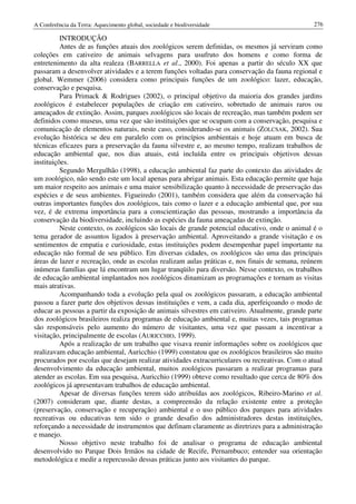 A Conferência da Terra: Aquecimento global, sociedade e biodiversidade                           276

          INTRODUÇÃO
          Antes de as funções atuais dos zoológicos serem definidas, os mesmos já serviram como
coleções em cativeiro de animais selvagens para usufruto dos homens e como forma de
entretenimento da alta realeza (BARRELLA et al., 2000). Foi apenas a partir do século XX que
passaram a desenvolver atividades e a terem funções voltadas para conservação da fauna regional e
global. Wemmer (2006) considera como principais funções de um zoológico: lazer, educação,
conservação e pesquisa.
          Para Primack & Rodrigues (2002), o principal objetivo da maioria dos grandes jardins
zoológicos é estabelecer populações de criação em cativeiro, sobretudo de animais raros ou
ameaçados de extinção. Assim, parques zoológicos são locais de recreação, mas também podem ser
definidos como museus, uma vez que são instituições que se ocupam com a conservação, pesquisa e
comunicação de elementos naturais, neste caso, considerando-se os animais (ZOLCSAK, 2002). Sua
evolução histórica se deu em paralelo com os princípios ambientais e hoje atuam em busca de
técnicas eficazes para a preservação da fauna silvestre e, ao mesmo tempo, realizam trabalhos de
educação ambiental que, nos dias atuais, está incluída entre os principais objetivos dessas
instituições.
          Segundo Mergulhão (1998), a educação ambiental faz parte do contexto das atividades de
um zoológico, não sendo este um local apenas para abrigar animais. Esta educação permite que haja
um maior respeito aos animais e uma maior sensibilização quanto à necessidade de preservação das
espécies e de seus ambientes. Figueiredo (2001), também considera que além da conservação há
outras importantes funções dos zoológicos, tais como o lazer e a educação ambiental que, por sua
vez, é de extrema importância para a conscientização das pessoas, mostrando a importância da
conservação da biodiversidade, incluindo as espécies da fauna ameaçadas de extinção.
          Neste contexto, os zoológicos são locais de grande potencial educativo, onde o animal é o
tema gerador de assuntos ligados à preservação ambiental. Aproveitando a grande visitação e os
sentimentos de empatia e curiosidade, estas instituições podem desempenhar papel importante na
educação não formal de seu público. Em diversas cidades, os zoológicos são uma das principais
áreas de lazer e recreação, onde as escolas realizam aulas práticas e, nos finais de semana, reúnem
inúmeras famílias que lá encontram um lugar tranqüilo para diversão. Nesse contexto, os trabalhos
de educação ambiental implantados nos zoológicos dinamizam as programações e tornam as visitas
mais atrativas.
          Acompanhando toda a evolução pela qual os zoológicos passaram, a educação ambiental
passou a fazer parte dos objetivos dessas instituições e vem, a cada dia, aperfeiçoando o modo de
educar as pessoas a partir da exposição de animais silvestres em cativeiro. Atualmente, grande parte
dos zoológicos brasileiros realiza programas de educação ambiental e, muitas vezes, tais programas
são responsáveis pelo aumento do número de visitantes, uma vez que passam a incentivar a
visitação, principalmente de escolas (AURICCHIO, 1999).
          Após a realização de um trabalho que visava reunir informações sobre os zoológicos que
realizavam educação ambiental, Auricchio (1999) constatou que os zoológicos brasileiros são muito
procurados por escolas que desejam realizar atividades extracurriculares ou recreativas. Com o atual
desenvolvimento da educação ambiental, muitos zoológicos passaram a realizar programas para
atender as escolas. Em sua pesquisa, Auricchio (1999) obteve como resultado que cerca de 80% dos
zoológicos já apresentavam trabalhos de educação ambiental.
          Apesar de diversas funções terem sido atribuídas aos zoológicos, Ribeiro-Marino et al.
(2007) consideram que, diante destas, a compreensão da relação existente entre a proteção
(preservação, conservação e recuperação) ambiental e o uso público dos parques para atividades
recreativas ou educativas tem sido o grande desafio dos administradores destas instituições,
reforçando a necessidade de instrumentos que definam claramente as diretrizes para a administração
e manejo.
          Nosso objetivo neste trabalho foi de analisar o programa de