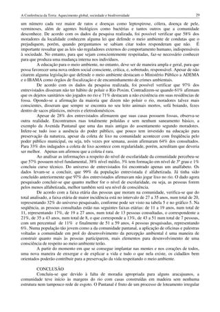 A Conferência da Terra: Aquecimento global, sociedade e biodiversidade                               29

um número cada vez maior de ratos e doenças como leptospirose, cólera, doença de pele,
verminoses, além de agentes biológicos como bactérias e tantos outros que a comunidade
desconhece. De acordo com os dados da pesquisa realizada, foi possível verificar que 58% dos
moradores da localidade conhecem alguma lei que defende o meio ambiente de condutas que o
prejudiquem, porém, quando perguntamos se sabiam citar todos responderam que não. É
importante ressaltar que as leis são reguladores externos do comportamento humano, indispensáveis
à sociedade. No entanto, para que sejam conscientemente respeitadas, faz-se necessário conhecer
para que produza uma mudança interna nos indivíduos.
         A educação para o meio ambiente, no entanto, deve ser de maneira ampla e geral, para que
possa favorecer uma nova ordem social consciente, crítica, e, sobretudo, responsável. Apesar de não
citarem alguma legislação que defende o meio ambiente destacam o Ministério Público a ADEMA
e o IBAMA como órgãos de fiscalização e de encaminhamento de crimes ambientais.
         De acordo com os dados da pesquisa realizada, foi possível verificar que 97% dos
entrevistados disseram não ter hábito de poluir o Rio Poxim. Contradizem-se quando 61% afirmam
que os dejetos sanitários são jogados no rio e 71% destacam a não existência em suas residências de
fossa. Opondo-se a afirmação da maioria que dizem não poluir o rio, moradores talvez mais
conscientes, disseram que sempre se encontra no seu leito animais mortos, sofá boiando, fezes
dentro de sacos plásticos, móveis e eletrodomésticos.
         Apesar de 28% dos entrevistados afirmarem que suas casas possuem fossas, observa-se
outra realidade. Encontramos ruas totalmente poluídas e sem nenhum saneamento básico, a
exemplo da Avenida Pantanal que uma das mais antigas do assentamento segundo moradores.
Infere-se tudo isso a ausência do poder público, que pouco tem investido na educação para
preservação da natureza, apesar da coleta de lixo na comunidade acontecer com freqüência pelo
poder público municipal, ou seja, três vezes por semana, assim afirmaram 64% dos consultados.
Para 33% dos indagados a coleta de lixo acontece com regularidade, porém, acreditam que deveria
ser melhor. Apenas um afirmou que a coleta é rara.
         Ao analisar as informações a respeito do nível de escolaridade da comunidade percebeu-se
que 57% possuem nível fundamental, 38% nível médio, 3% tem formação em nível de 3º grau e 1%
concluiu curso técnico. Do universo de entrevistados foi encontrado apenas um analfabeto. Os
dados levam-se a concluir, que 99% da população entrevistada é alfabetizada. Já tinha sido
concluído anteriormente que 97% dos entrevistados afirmavam não jogar lixo no rio. O dado agora
pesquisado concluir-se que quanto melhor for o nível de escolaridade, ou seja, as pessoas forem
pelos menos alfabetizada, melhor também será seu nível de consciência.
         De acordo com a faixa etária das pessoas que moram na comunidade, verifica-se que do
total analisado, a faixa etária de maior incidência está no intervalo de 27 a 35 anos, num total de 20,
representando 32% do universo pesquisado, conforme pode ser visto na tabela 5 e no gráfico 5. Na
seqüência, as pessoas consultadas estão nas seguintes faixas etárias: de 11 a 19 anos, num total de
11, representando 17%, de 19 a 27 anos, num total de 13 pessoas consultadas, o correspondente a
21%, de 35 a 43 anos, num total de 8, o que corresponde a 13%, de 43 a 51 num total de 7 pessoas,
com um percentual de 11% e finalmente de 51 a 59 anos, 4 pessoas pesquisadas, representando
6%. Numa população tão jovem como a da comunidade pantanal, a aplicação de oficinas e palestras
voltadas a comunidade em prol do desenvolvimento da percepção ambiental é uma maneira de
construir quanto mais às pessoas participarem, mais elementos para desenvolvimento de uma
consciência de respeito ao meio ambiente terão.
         A partir do momento em que se consegue implantar nas mentes e nos corações de todos,
uma nova maneira de enxergar e de explicar a vida e tudo o que nela existe, os cidadãos bem
orientados poderão contribuir para a preservação da vida respeitando o meio ambiente.

         CONCLUSÃO
         Concluiu-se que devido à falta de moradia apropriada para alguns aracajuanos, a
comunidade teve início às margens do rio com casas construídas em madeira sem nenhuma
estrutura nem tampouco rede de esgoto. O Pantanal é fruto de um processo de loteamento irregular
 