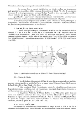 A Conferência da Terra: Aquecimento global, sociedade e biodiversidade                            32

               Em virtude disto, o presente trabalho tem por objetivo realizar um levantamento
quali-quantitativo dos resíduos sólidos em praias do município de Olinda PE, a fim de servir como
              tivo                                                Olinda-PE,
ferramenta de apoio ao gerenciamento ambiental da área. Para tal, os itens que compõe os resíduos
sólidos existentes nas praias de Olinda serão identificados,
         quantificados e agrupados em categorias de acordo com o tipo de resíduo e/ou natureza do
              tificados
material amostrado. Será ainda determinada a representatividade de cada categoria e
         a incidência espaço-temporal destes resíduos, como subsídio ao poder público para o
                              temporal
planejamento e direcionamento das medidas de gestão ambiental, com vistas a melhorar a qualidade
   nejamento
das praias e conseqüentemente de vida de seus usuários.

         2. DESCRIÇÃO DA ÁREA DE ESTUDO
              Olinda, município da Região Metropolitana do Recife – RMR, encontra
                                                                           encontra-se entre os
paralelos 7°57’30” e 8°02’30”, latitude Sul e os meridianos 39°55’00” longitude Oeste de
Greenwich, com uma área de 43,55Km². Seus limites são: ao Norte o município de Paulista, à Leste
o Oceano Atlântico, à Oeste e ao Sul o Recife. De acordo com o Censo 2000 do IBGE a população
é de 368.643 habitantes e a densidade demográfica é de 8.991 hab/km². (IBGE, 2002 apud Beltrão
et al,1995).




          Figura 1: Localização do município de Olinda
                                                Olinda-PE. Fonte: Neves e Sá (2002).

          2.2 – O litoral de Olinda

               O litoral olindense é formado por 10,5km de costa aberta, caracterizada por depósitos
arenosos, compreendendo, no sentido Sul Norte, as praias: Istmo, Milagres, Carmo, São Francisco,
                                        Sul-Norte,
do Farol, Bairro Novo, Casa Caiada e Rio Doce.
               A linha costeira de Olinda é sem dúvida o maior sítio paisagístico municipal, sendo
de grande importância econômica, onde está concentrada a maior parte da população, bem como as
atividades comerciais, de recreação e de turismo.
               O Diagnóstico Ambiental de Olinda (Beltrão et al,1995) definiu quatro áreas do
                                                                    1995)
litoral com problemas ambientais tais como, erosão marinha, dificuldade de acesso à praia,
disposição de esgoto doméstico, entre outros: Unidade1 – Praia do Istmo até dos Milagres; Unidade
2 – praias dos Milagres, Carmo e São Francisco; Unidade 3 – praias do Farol e Bairro Novo; e
finalmente, unidade 4 – praias de Casa Caiada e Rio Doce.

         3. MATERIAL E MÉTODOS
         Inicialmente foi realizado um caminhamento ao longo de toda a orla, a fim de se
estabelecer áreas específicas a serem estudadas. Foram visualmente observados aspectos como a
 