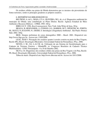 A Conferência da Terra: Aquecimento global, sociedade e biodiversidade                         37

         Os resíduos sólidos nas praias de Olinda demonstrou que os mesmos são provenientes de
fontes terrestres, sendo os principais geradores os próprios usuários.

         6- REFERÊNCIAS BIBLIOGRÁFICAS
         BELTRÃO, A. de L.; MAIA, J.T.A.; OLIVEIRA, M.L. de. et al. Diagnostico ambiental do
município de Olinda: uma contribuição ao Plano Diretor. Recife: Agência Estadual de Meio
Ambiente e Recursos Hídricos – CPRH, 1995. 160 p.
         BIRD, E.C.F. 1996. Beach management. New York: John Wiley & Sons, 281p.
         BRAGA, B; HESPANHOL, I.; CONEJO, J.G.; BARROS, M.T.; SPENCER, M.; PORTO,
M.; NUCCI, N.;JULIANO, N.; EIGER, S. Introdução à Engenharia Ambiental . São Paulo: Prenice
Hall, 2002. 305p.
         IBGE. Sinopse preliminar do censo demográfico 2000 – Brasil. 2001. Disponível em:
http://www.ibge.gov.br - Acesso em: 13/05/2008.
         LEAL, M.M.V. Percepção dos usuários quanto à erosão costeira na praia da Boa Viagem,
Recife (PE), Brasil. Dissertação (Mestrado), Universidade Federal de Pernambuco, 99 p., 2006.
         NEVES, J. M.; SÁ, L.A.C.M. de. Utilização de um Sistema de Geoinformação para o
Cadastro de Terrenos Foreiros – Olinda/PE, in: Congresso Brasileiro de Cadastro Técnico
Multifinalitário · UFSC Florianópolis · 6 a 10 de Outubro 2002.
         SILVA, J.S. Diagnóstico dos resíduos sólidos das praias da Boa Viagem e do Pina, Recife-
PE, Brasil. Dissertação (Mestrado), Universidade Federal de Pernambuco, 99 p., 2006.
         Tábua de marés. Disponível em: http://www.dhn.mar.mil.br. Acesso em 10/11/2008.
 