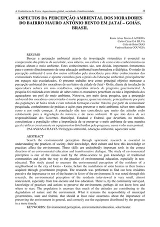 A Conferência da Terra: Aquecimento global, sociedade e biodiversidade                              38

  ASPECTOS DA PERCEPÇÃO AMBIENTAL DOS MORADORES
   DO BAIRRO MAURO ANTÔNIO BENTO EM JATAÍ – GOIÁS,
                      BRASIL

                                                                         Kenia Alves Pereira LACERDA
                                                                               Carlos Cézar DA SILVA
                                                                                    Ceila de Brito DIAS
                                                                             Vanêssa Batista GOUVEIA

         RESUMO
         Buscar a percepção ambiental através da investigação sistemática é essencial na
compreensão das práticas da sociedade, seus saberes, sua cultura e de como estes conhecimentos ou
práticas afetam o meio ambiente. Estes conhecimentos são, sem dúvida, importantes ferramentas
para o correto direcionamento de uma educação ambiental transformadora e dialógica. O estudo de
percepção ambiental é uma dos meios utilizados pela etnociência para obter conhecimentos das
comunidades tradicionais e apontar caminhos para a práxis da Educação ambiental, principalmente
em espaços não escolarizados. O presente trabalho teve como principal objetivo mensurar a
percepção ambiental dos moradores de um bairro da cidade de Jataí - Goiás, diante da instalação de
aquecedores solares em suas residências, adquiridos através de programa governamental. A
pesquisa foi realizada com intuito de saber como os moradores percebiam ou não a importância dos
aquecedores em prol do meio ambiente. Notou-se, por meio desta pesquisa, que a percepção
ambiental dos moradores entrevistados é muito pequena, quase inexistente, principalmente por parte
das populações de baixa renda e com reduzida formação escolar. Não há, por parte da comunidade
pesquisada, conhecimento de práticas e ações para preservar o meio ambiente, talvez nem saibam
como e por onde começar. A população não tem consciência que muito das atitudes estão
colaborando para a degradação da natureza e do meio ambiente. O que não deixa de ser
responsabilidade dos Governos Municipal, Estadual e Federal, que deveriam, no mínimo,
conscientizar a população sobre a importância de se preservar o meio ambiente de uma maneira
geral e utilizar corretamente os equipamentos distribuídos pelo programa, numa visão mais pontual.
         PALAVRAS-CHAVES: Percepção ambiental, educação ambiental, aquecedor solar.

         ABSTRACT
         Search the environmental perception through systematic research is essential in
understanding the practices of society, their knowledge, their culture and how this knowledge or
practices affect the environment. These skills are undoubtedly important tools in the correct
direction of an environmental education and transformative dialogue. The study of environmental
perception is one of the means used by the ethno-science to gain knowledge of traditional
communities and point the way to the practice of environmental education, especially in non-
educated. This study aimed to measure the environmental perception of the residents of a
neighborhood in the city of Goiás - Goiás, before the installation of solar heaters in their homes
acquired through government program. The research was performed to find out how residents
perceive the importance or not of the heaters in favor of the environment. It was noted through this
research, the environmental perception of the residents interviewed is very small, almost
nonexistent, especially from low-income and low education. There is, by the community surveyed,
knowledge of practices and actions to preserve the environment, perhaps do not know how and
where to start. The population is unaware that much of the attitudes are contributing to the
degradation of nature and the environment. What it remains the responsibility of municipal
governments, state and federal, that should at least raise awareness about the importance of
preserving the environment in general, and correctly use the equipment distributed by the program
in a more timely.
         KEYWORDS: Environmental perception, environmental education, solar heater.
 