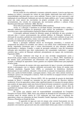 A Conferência da Terra: Aquecimento global, sociedade e biodiversidade                           39


         INTRODUÇÃO
         Em um cenário de crise ambiental e constantes catástrofes naturais, é preciso que haja uma
mudança na cultura e concepção dos valores de cada cidadão, objetivando uma maior relativa à
responsabilidade individual para com o meio ambiente. Torna-se cada vez mais necessário a real
implantação de uma Educação Ambiental, por meio dos órgãos públicos, pois “a maior contribuição
social tem vindo através dos movimentos da própria sociedade civil, das entidades não-
governamentais, dos veículos de comunicação, dos movimentos políticos e culturais (Carta
Brasileira para Educação Ambiental - MEC. Rio-92)”.
         Nesta linha de pensamento, TOZONI-REIS (2004) manifesta:
         Assim, se a educação é mediadora na atividade humana, articulando teoria e prática, a
educação ambiental é mediadora da apropriação, pelos sujeitos, das qualidades e capacidades
necessárias para a ação transformadora responsável diante do ambiente em que vivem.
         A percepção ambiental oriunda de diferentes grupos de indivíduos de uma sociedade é
relevante para o correto posicionamento das políticas públicas de Educação Ambiental. A
efetivação de sua práxis, partindo das necessidades emanadas sobre o meio ambiente em que estão
inseridos, em uma relação próxima, muitas vezes com valores ambientais muito significativos, o
que pode ser evidenciado nas indicações de Tuan (1980).
         Buscar a percepção ambiental através da investigação sistemática, é essencial na
compreensão das práticas da sociedade, seus saberes e sua cultura. Estes conhecimentos são, sem
dúvida, importantes ferramentas para o correto direcionamento de uma educação ambiental
transformadora e dialógica. Contudo, o estudo de percepção ambiental é uma das ferramentas
utilizadas pela etnociência para obter conhecimentos das comunidades tradicionais e apontar
caminhos para a práxis da Educação ambiental, principalmente em espaços não escolarizados,
Figueiredo (2009).
         A Educação Ambiental está longe de ser uma atividade tranquilamente aceita e
desenvolvida, porque implica em mudanças profundas e nada inócuas (Brasil, 1997). Atualmente já
são notadas ações governamentais que demonstram uma preocupação ambiental como, por
exemplo, a instalação de aquecedores solares gratuitos em conjuntos habitacionais para população
de baixa renda.
         O aproveitamento da energia solar para aquecimento de água é crescente, principalmente
devido à preocupação com os impactos ambientais provocados pelas formas de energia mais
utilizadas atualmente. Segundo Leite (2005), as construções de hidrelétricas interferem
drasticamente no meio ambiente, alterando o clima devido ao aumento da temperatura, alterando a
flora com a perda da biodiversidade, a paisagem natural, e fauna, pois vários animais morrem na
inundação e poucos são reintegrados a natureza. Tudo isso interfere na ocupação terrestre e na base
econômica da região.
         Conforme Global Energy Telecom (GET), 18% da capacidade de geração de eletricidade
instalada no Brasil é acionada nos momentos de pico pelo conjunto de chuveiros elétricos
residenciais. O uso de aquecedores solares reduz significativamente os consumos de energia elétrica
para usuários de água quente sendo uma forma de desenvolvimento sustentável e racional, levando
em consideração o impacto ambiental conseqüente da geração de energia elétrica além da
quantidade de empregos diretos gerados pelas empresas de pequeno e médio porte no mercado de
coletores solares.
         De acordo com relatório anual de responsabilidade socioambiental da Companhia
Energética de Goiás (CELG, 2008), houve uma redução de demanda de 647 kilowattes por hora e
economia anual de energia elétrica de 3.343 megawatts por hora devido à instalação dos
aquecedores solares nos municípios de Jataí, Goiatuba, Catalão, Itapirapuã, Luziânia, Novo Gama,
Formosa e Planaltina no Estado de Goiás.
                  O aquecedor de água por meio de energia solar consiste basicamente em dois
elementos: Coletor de energia solar e depósito acumulador de água quente. Os coletores são
projetados com materiais que possuem uma alta condutividade térmica para reduzir a resistência ao
 