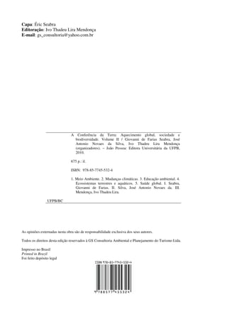 Capa: Éric Seabra
Editoração: Ivo Thadeu Lira Mendonça
E-mail: gs_consultoria@yahoo.com.br




                                A    Conferência da Terra: Aquecimento global, sociedade e
                                    biodiversidade. Volume II / Giovanni de Farias Seabra, José
                                    Antonio Novaes da Silva, Ivo Thadeu Lira Mendonça
                                    (organizadores). – João Pessoa: Editora Universitária da UFPB,
                                    2010.

                                675 p.: il.

                                ISBN: 978-85-7745-532-4

                                1. Meio Ambiente. 2. Mudanças climáticas. 3. Educação ambiental. 4.
                                   Ecossistemas terrestres e aquáticos. 5. Saúde global. I. Seabra,
                                   Giovanni de Farias. II. Silva, José Antonio Novaes da. III.
                                   Mendonça, Ivo Thadeu Lira.

                 UFPB/BC




As opiniões externadas nesta obra são de responsabilidade exclusiva dos seus autores.

Todos os direitos desta edição reservados à GS Consultoria Ambiental e Planejamento do Turismo Ltda.

Impresso no Brasil
Printed in Brazil
Foi feito depósito legal
 