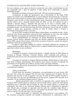 A Conferência da Terra: Aquecimento global, sociedade e biodiversidade                             40

fluxo por condução, assim a placa irá absorver a energia dos raios solares, transformando em calor
que transportado para a água irá aquecê-la. A água quente ficará armazenada no deposito
acumulador de água.
          Resultados de trabalhos de pesquisa (MATAJS, 1997) que incluíram medições e
          levantamentos de dados por questionários, que a Universidade de São Paulo (USP)
realizou em conjunto com a ELETROPAULO, no setor residencial, demonstraram que os chuveiros
elétricos provocam aumento de potência média instalada de 121%, ou seja, a potência do chuveiro
ultrapassa a soma de todos os outros eletrodomésticos juntos. Demonstra, ainda, que a inclusão do
chuveiro elétrico eleva a demanda máxima média em 365%, ou seja, no momento em que é
utilizado o chuveiro elétrico, a demanda sobe para mais de 4,5 vezes o consumo médio. A
substituição do chuveiro elétrico pelo aquecedor solar traduz-se em economia, em médio prazo,
principalmente para o usuário final, pois exige baixíssima manutenção e possui vida útil, em média,
superior a quinze anos, proporciona economia na conta de energia elétrica e recupera o
investimento num período de três a cinco anos.
          No ano de 2007, moradores do bairro Mauro Antônio Bento, no município de jataí – Goiás,
receberam como doação aquecedores solares para serem implantados em suas casas, que também
foram adquiridas em programas governamentais de habitação em anos anteriores.
          Muitos empreendimentos nos municípios são geridos diretamente por pessoas que não
possuem recursos técnicos adequados para tratar das questões ambientais. No entendimento de
Farias (2002), seja por falta de tempo, conhecimento ou recursos financeiros, a gestão dos impactos
ambientais é relevada em segundo plano.
          O objetivo central deste trabalho foi verificar a percepção ambiental dos moradores do
conjunto habitacional Mauro Bento na cidade de Jataí e o impacto ambiental provocado pelo uso de
aquecedores solares em suas residências.

         Metodologia
         O trabalho foi proposto e desenvolvido durante o segundo semestre de 2009 durante na
disciplina de Biologia Ambiental e Ecologia Humana, sendo coordenado pela professora e
pesquisadora dessa área no curso de Licenciatura em Física do Instituto Federal de Goiás – Campus
Jataí.
         A pesquisa foi realizada no Conjunto Habitacional Mauro Antônio Bento em Jataí, Goiás,
onde foram escolhidas aleatoriamente 100 residências como universo amostral. Foi aplicado um
questionário com 18 questões por residência, visando avaliar a percepção ambiental.
         A pesquisa, feita através de questionário, foi baseada nos seguintes parâmetros: idade, sexo
e moradores por residência.

        Análise dos Resultados
        O perfil etário dos moradores é heterogêneo, com predominância de casais jovens, 40%
têm entre vinte e trinta anos, enquanto 26% têm entre trinta e quarenta anos. Os demais 34% dos
moradores têm até vinte ou mais de quarenta e um anos. No total são 66% de publico feminino e
34% masculino. 52% das casas são habilitadas por até três pessoas, enquanto 46% tem entre 4 e 6
moradores, 2% das residências abrigam acima de 7 pessoas.
               Quando questionados sobre os benefícios do aquecedor solar, a grande maioria dos
moradores (86%) acredita apenas na redução do custo da energia elétrica. Apenas 4% vêem alguma
importância para o aquecedor além da redução de custo com energia elétrica e os demais não
responderam, não usam ou não verificaram qualquer diferença após a implantação do aquecedor
solar. Mesmo após a instalação do aquecedor solar boa parte dos moradores ainda utilizam o
chuveiro elétrico, 35% quando está muito frio, 15% quando está chovendo muito, 13% por outros
motivos e apenas 37% não usam mais o chuveiro elétrico.
               Quando questionados se o aquecedor solar ajuda a preservar o meio ambiente, 22%
dos moradores conseguiram responder com exatidão e demonstraram ter conhecimento sobre o
 