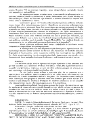 A Conferência da Terra: Aquecimento global, sociedade e biodiversidade                            41

assunto. Os outros 78% não souberam responder, e ainda não perceberam a correlação existente
entre aquecedores e meio ambiente.
               Ao perguntarmos para os moradores quem eram responsáveis pela manutenção e a
qual era o tempo de garantia do equipamento, a maioria não souberam e não tiveram interesse em
obter informações, embora no aquecedor seja informado o endereço eletrônico da empresa, bem
como a forma de atendimento ao usuário.
               Os moradores quando entrevistados se haveria algum problema ambiental no bairro,
poucos citaram o lixo eminente nas ruas, inclusive relatando que não apresenta nenhum problema
ambiental. Um aspecto interessante é que diversos problemas, mesmo que amplamente divulgados
pela mídia, não foram citados, entre eles: o problema ocasionado pela incidência de chuvas, a falta
de esgoto, a degradação das nascentes, abuso no uso de agrotóxico, caça e pesca indiscriminada. A
complexidade destes temas aliados à ausência de informações pode inibir este público para debates.
Alguns moradores citaram como problema ambiental uma área de preservação permanente, que
circunda parte do bairro, onde há muito lixo, transferindo a responsabilidade aos órgãos públicos do
meio ambiente, omitindo o papel do cidadão. Segundo Morin (2006) “um cidadão é definido, em
uma democracia, por sua solidariedade e responsabilidade em relação à sua pátria”.
               Alguns problemas ambientais locais como a deficiência na arborização urbana
também não foram percebidos pelo grupo pesquisado.
               A orientação realizada pelos responsáveis pela instalação do aquecedor solar foi a
recomendação de como utilizar o mesmo, não havendo uma preocupação em orientá-los a respeito
do princípio de funcionamento e como o aquecedor contribui para preservação do meio ambiente.
Em relação ao desempenho do chuveiro, poucos entrevistados alegaram que o mesmo não estava
funcionando de forma adequada, citando que ele não aquece suficientemente durante o inverno.

         Conclusão
         Não há duvida de que o uso de aquecedor solar ajuda a preservar o meio ambiente, pena
que nem todos têm acesso ao mesmo, devido ao custo alto de compra. Mas alguns tendo acesso ao
aquecedor solar por meio de projetos do governo, não vêem nenhuma vantagem em ter este, a não
ser a economia no custo de energia elétrica no final do mês.
               Os entrevistados quando utilizam o aquecedor solar não se preocupam com a
preservação do meio ambiente, isso ocorre porque não há um esclarecimento sobre esses aspectos.
Na maioria das vezes há uma evidência apenas na redução no valor da quantia da conta de energia,
assim a realização desta pesquisa se apresenta como uma alternativa para alertar indústria e os
usuários no que diz respeito à forma de divulgação dos benefícios oriundos do uso do aquecedor
solar e de que forma o mesmo colabora para a preservação do meio ambiente.
         A percepção ambiental ainda é muito pequena, quase inexistente principalmente por parte
das populações de baixa renda e com reduzida formação escolar. Não há um interesse por parte dos
moradores em preservar o meio ambiente, talvez nem saibam como e por onde começar. A
população não tem consciência que muito dos nossos atos está ajudando na degradação da natureza
e do meio ambiente. O que não deixa de ser responsabilidade dos Governos Municipais, Estadual e
Federal.

        BIBLIOGRAFIA
        BRASIL, Secretaria de Educação Fundamental. Parâmetros Curriculares Nacionais: Meio
Ambiente, Saúde/ Secretaria de Educação Fundamental. – Brasília: MEC/SEF, 128p. v.9. 1997.
        Eletrotécnica e Energia, Universidade de São Paulo, São Paulo, 1997.
        FARIAS, J. S. ; A Pequena e micro empresa e o meio ambiente: A percepção dos
empresários com relação aos impactos ambientais. Revista Organizações & Sociedades. Ed. Escola
de Administração da Universidade Federal da Bahia, v.9, n.23, janeiro/Abril, 2006.
        FIGUEIREDO, J. NETO, G.G. ASPECTOS DA PERCEPÇÃO AMBIENTAL DE UM
GRUPO DE EMPRESÁRIOS DE SINOP, MATO GROSSO, BRASIL. Monografia de conclusão
 