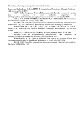 A Conferência da Terra: Aquecimento global, sociedade e biodiversidade                        42

do curso de Graduação em Biologia UFMT. Revista eletrônica Mestrado em Educação Ambiental ,
v.22, janeiro a julho de 2009.
          GET – Global Energy And Telecom Ltda, Aquecedor Solar reduz consumo de energia e
água         e         preserva       o         meio        ambiente,         disponível      em
http://aquecedores.get.ind.br/index.php/tag/aquecedores-solares/ acesso em setembro 2009.
         LEITE, M. A. IMPACTO AMBIENTAL DAS USINAS HIDRELÉTRICAS. II Semana do
Meio Ambiente. UNESP. Ilha Solteira, Junho, 2005.
         MATAJS, R.R. Demanda, consumo e custo das alternativas ao chuveiro elétrico no Estado
de São Paulo. 1997. 156 f. Dissertação (Mestrado em Inter unidades em Energia) - Instituto de
         MINISTÉRIO DA EDUCAÇÃO (MEC), CARTA BRASILEIRA PARA EDUCAÇÃO
AMBIENTAL, Workshop sobre Educação Ambiental, Jacarépaguá, Rio de Janeiro 1 a 12 de julho
de 1992.
         MORIN, E. A cabeça bem feita. São Paulo: 120 edição Bertrand, Brasil, p.128, 2006.
         Relatório Anual de Responsabilidade Socioambiental, 2008. Disponível em
http://www.celg.com.br/arquivos.pdf acesso em 26 de fevereiro de 2010.
         TOZONI-REIS, M.F.C. Educação ambiental para crianças no ambiente urbano: uma
proposta de pesquisa-ação. Revista Ciência & Educação. v. 10, n2, p.149-159, 2004.
         TUAN, YI-FU. Topofilia: um estudo da percepção, atitudes e valores do meio ambiente.
São Paulo. DIFEL. 288p. 1980.
 
