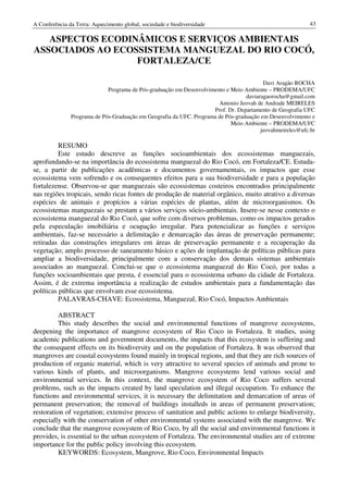 A Conferência da Terra: Aquecimento global, sociedade e biodiversidade                                     43

   ASPECTOS ECODINÂMICOS E SERVIÇOS AMBIENTAIS
ASSOCIADOS AO ECOSSISTEMA MANGUEZAL DO RIO COCÓ,
                  FORTALEZA/CE

                                                                                         Davi Aragão ROCHA
                             Programa de Pós-graduação em Desenvolvimento e Meio Ambiente – PRODEMA/UFC
                                                                                  daviaragaorocha@gmail.com
                                                                       Antonio Jeovah de Andrade MEIRELES
                                                                     Prof. Dr. Departamento de Geografia UFC
               Programa de Pós-Graduação em Geografia da UFC. Programa de Pós-graduação em Desenvolvimento e
                                                                            Meio Ambiente – PRODEMA/UFC
                                                                                        jeovahmeireles@ufc.br

          RESUMO
          Este estudo descreve as funções socioambientais dos ecossistemas manguezais,
aprofundando-se na importância do ecossistema manguezal do Rio Cocó, em Fortaleza/CE. Estuda-
se, a partir de publicações acadêmicas e documentos governamentais, os impactos que esse
ecossistema vem sofrendo e os consequentes efeitos para a sua biodiversidade e para a população
fortalezense. Observou-se que manguezais são ecossistemas costeiros encontrados principalmente
nas regiões tropicais, sendo ricas fontes de produção de material orgânico, muito atrativo a diversas
espécies de animais e propícios a várias espécies de plantas, além de microorganismos. Os
ecossistemas manguezais se prestam a vários serviços sócio-ambientais. Insere-se nesse contexto o
ecossistema manguezal do Rio Cocó, que sofre com diversos problemas, como os impactos gerados
pela especulação imobiliária e ocupação irregular. Para potencializar as funções e serviços
ambientais, faz-se necessário a delimitação e demarcação das áreas de preservação permanente;
retiradas das construções irregulares em áreas de preservação permanente e a recuperação da
vegetação; amplo processo de saneamento básico e ações de implantação de políticas públicas para
ampliar a biodiversidade, principalmente com a conservação dos demais sistemas ambientais
associados ao manguezal. Conclui-se que o ecossistema manguezal do Rio Cocó, por todas a
funções socioambientais que presta, é essencial para o ecossistema urbano da cidade de Fortaleza.
Assim, é de extrema importância a realização de estudos ambientais para a fundamentação das
políticas públicas que envolvam esse ecossistema.
          PALAVRAS-CHAVE: Ecossistema, Manguezal, Rio Cocó, Impactos Ambientais

          ABSTRACT
          This study describes the social and environmental functions of mangrove ecosystems,
deepening the importance of mangrove ecosystem of Rio Coco in Fortaleza. It studies, using
academic publications and government documents, the impacts that this ecosystem is suffering and
the consequent effects on its biodiversity and on the population of Fortaleza. It was observed that
mangroves are coastal ecosystems found mainly in tropical regions, and that they are rich sources of
production of organic material, which is very attractive to several species of animals and prone to
various kinds of plants, and microorganisms. Mangrove ecosystems lend various social and
environmental services. In this context, the mangrove ecosystem of Rio Coco suffers several
problems, such as the impacts created by land speculation and illegal occupation. To enhance the
functions and environmental services, it is necessary the delimitation and demarcation of areas of
permanent preservation; the removal of buildings installeds in areas of permanent preservation;
restoration of vegetation; extensive process of sanitation and public actions to enlarge biodiversity,
especially with the conservation of other environmental systems associated with the mangrove. We
conclude that the mangrove ecosystem of Rio Coco, by all the social and environmental functions it
provides, is essential to the urban ecosystem of Fortaleza. The environmental studies are of extreme
importance for the public policy involving this ecosystem.
          KEYWORDS: Ecosystem, Mangrove, Rio Coco, Environmental Impacts
 