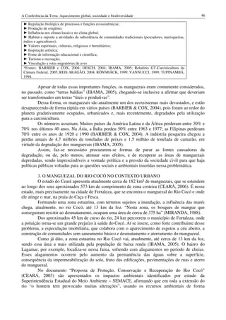 A Conferência da Terra: Aquecimento global, sociedade e biodiversidade                                     46

 ► Regulação biológica de processos e funções ecossistêmicas;
 ► Produção de oxigênio;
 ► Influência nos climas locais e no clima global;
 ► Habitat e suporte a atividades de subsistência de comunidades tradicionais (pescadores, marisqueiras,
 índios e agricultores);
 ► Valores espirituais, culturais, religiosos e hereditários;
 ► Inspiração artística;
 ► Fonte de informação educacional e científica;
 ► Turismo e recreação;
 ► Vinculação a rotas migratórias de aves
 *Fontes: BARBIER e COX, 2004; DESCH, 2004; IBAMA, 2005; Relatório GT-Carcinicultura da
 Câmara Federal, 2005; REIS ARAGÃO, 2004; RÖNNBÄCK, 1999; VANNUCCI, 1999; TUPINAMBÁ,
 1994.

          Apesar de todas essas importantes funções, os manguezais eram comumente considerados,
no passado, como “terras baldias” (IBAMA, 2005), chegando-se inclusive a afirmar que deveriam
ser transformados em terras “úteis e produtivas”.
          Dessa forma, os manguezais são atualmente um dos ecossistemas mais devastados, e estão
desaparecendo de forma rápida em vários países (BARBIER & COX, 2004), pois foram ao redor do
planeta gradativamente ocupados, urbanizados e, mais recentemente, degradados pela utilização
para a carcinicultura.
          Os números assustam. Muitos países da América Latina e da África perderam entre 30% e
70% nos últimos 40 anos. Na Ásia, a Índia perdeu 50% entre 1963 e 1977; as Filipinas perderam
70% entre os anos de 1920 e 1990 (BARBIER & COX, 2004). A indústria pesqueira chegou a
perdas anuais de 4,7 milhões de toneladas de peixes e 1,5 milhão de tonelada de camarão, em
virtude da degradação dos manguezais (IBAMA, 2005).
          Assim, faz-se necessário procurarem-se formas de parar as fontes causadoras da
degradação, ou de, pelo menos, atenuar seus efeitos, e de recuperar as áreas de manguezais
depredadas, sendo imprescindíveis a vontade política e a pressão da sociedade civil para que haja
políticas públicas voltadas para as questões sociais e ambientais inseridas nessa problemática.

         3. O MANGUEZAL DO RIO COCÓ NO CONTEXTO URBANO
         O estado do Ceará apresenta atualmente cerca de 182 km² de manguezais, que se estendem
ao longo dos seus aproximados 573 km de comprimento de zona costeira (CEARÁ, 2006). É nesse
estado, mais precisamente na cidade de Fortaleza, que se encontra o manguezal do Rio Cocó e onde
ele atinge o mar, na praia do Caça e Pesca.
         Formando uma zona estuarina, com terrenos sujeitos a inundação, a influência das marés
chega, atualmente, no rio Cocó, até 13 km da foz. “Nesta zona, os bosques de mangue que
conseguiram resistir ao desmatamento, ocupam uma área de cerca de 375 ha” (MIRANDA, 1988).
         Dos aproximados 45 km de curso do rio, 24 km percorrem o município de Fortaleza, onde
a poluição torna-se um grande prejuízo à saúde do Cocó. Aí se insere, como forte contribuinte desse
problema, a especulação imobiliária, que colabora com o aparecimento de esgotos a céu aberto, a
construção de comunidades sem saneamento básico e desmatamento e aterramento do manguezal.
         Como já dito, a zona estuarina no Rio Cocó vai, atualmente, até cerca de 13 km da foz,
sendo essa área a mais utilizada pela população de baixa renda (IBAMA, 2005). O bairro do
Lagamar, por exemplo, localiza-se nessa faixa, sofrendo com alagamentos no período de cheias.
Esses alagamentos ocorrem pelo aumento da permanência das águas sobre a superfície,
consequência da impermeabilização do solo, fruto das edificações, pavimentações de ruas e aterro
do manguezal.
         No documento “Proposta de Proteção, Conservação e Recuperação do Rio Cocó”
(CEARÁ, 2003) são apresentados os impactos ambientais identificados por estudo da
Superintendência Estadual do Meio Ambiente – SEMACE, afirmando que em toda a extensão do
rio “o homem tem provocado muitas alterações”, usando os recursos ambientais de forma
 