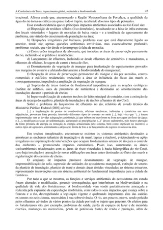 A Conferência da Terra: Aquecimento global, sociedade e biodiversidade                                               47

irracional. Afirma ainda que, atravessando a Região Metropolitana de Fortaleza, a qualidade da
água do rio torna-se crítica em quase todo o trajeto, recebendo diversos tipos de poluentes.
          Esse estudo evidencia que os principais impactos ambientais associados ao Rio Cocó são:
          a) Disposição de resíduos sólidos (lixo doméstico), ressaltando-se a falta de infra-estrutura
dos locais vistoriados – lugares de moradias de baixa renda – e a tendência de agravamento do
problema, em virtude do crescimento da população na área;
          b) Ocupações irregulares por barracos, problema esse que está diretamente ligado ao
anterior, tendo não apenas questões ambientais envolvidas, mas essencialmente profundos
problemas sociais, que vão desde o desemprego à falta de moradia;
          c) Construções irregulares de alvenaria, que invadem as áreas de preservação permanente
do rio, incluindo-se aí prédios e residências;
          d) Lançamento de efluentes, incluindo-se desde efluentes de cemitérios e matadouros, a
efluentes de oficinas, lavagem de carros e troca de óleo.
          e) Desmatamento da vegetação de mangue para implantação de equipamentos provados
nas margens do estuário e afetando diretamente a biodiversidade do manguezal;
          f) Ocupação de áreas de preservação permanente do mangue e rio por avenidas, centros
comerciais e edifícios residenciais; reduzindo a área de influência do fluxo das marés e,
consequentemente, impedindo a ampliação da vegetação de mangue;
          g) Supressão de áreas úmidas de fundamental importância para as reações ecológicas
(habitat de anfíbios, aves de produtoras de nutrientes) e destinadas ao amortecimento das
inundações durante o período de cheias;
          h) Impermeabilização de extensos trechos do leito principal do estuário, com a extinção de
áreas de recarga do aquífero, planície de inundação e de riachos afluentes do rio Cocó.
          Sobre o problema do lançamento de efluentes no rio, relatório de estudo técnico do
Ministério Público Federal (2007) afirma:
            [...] a implantação de postos de combustíveis, oficinas mecânicas, indústrias e comércios em suas
adjacências, provocam forte pressão, inserindo diferentes tipos de tensores no meio [...], haja vista que “(...) foram
implementadas sem as devidas adequações ambientais, já que inibem ou interferem na livre passagem do fluxo de águas
e, (...), modificam as taxas de sedimentação, acelerando as precipitações (...)” desses sedimentos, pois houve alteração
da fonte primária de energia ou remoção da energia armazenada pelo sistema, bem como implicam no incentivo a
outros tipos de agressões, estimulando a deposição direta de lixo e de lançamento de esgotos in natura na área.

         Em trechos terraplenados, encontram-se extintos os sistemas ambientais destinados a
amortecer as enchentes (planície de inundação e de maré, lagoas e riachos), evidenciando-se ações
irregulares na implantação de intervenções que ocupam fundamentais setores do rio para o controle
das enchentes – promovendo impactos cumulativos. Posto isso, aumentarão os danos
socioambientais relacionados com as áreas de risco vinculadas à bacia hidrográfica do rio Cocó,
caso haja instalação e operação de novas edificações em áreas antes destinadas ao fluxo das marés e
regularização dos eventos de cheias.
         O conjunto de impactos promove desmatamento de vegetação de mangue,
impermeabilização do solo, supressão de unidades do ecossistema manguezal, extinção de setores
da planície de inundação, planície de maré e demais áreas úmidas vinculadas ao sistema estuarino,
representando intervenções em um sistema ambiental de fundamental importância para a cidade de
Fortaleza.
         Por tudo o que se mostrou, as funções e serviços ambientais do ecossistema em estudo
foram alteradas e modificadas, gerando consequências que interferiram na biodiversidade e na
qualidade de vida dos fortalezenses. A biodiversidade vem sendo paulatinamente ameaçada e
reduzida pela expansão da especulação imobiliária, com todos os seus impactos, que avança sobre a
floresta e o rio, desrespeitando a legislação vigente e quebrando importantes elos das cadeias
existentes no ecossistema, necessários à sua sobrevivência. O rio, aos poucos, morre, sendo poluído
pelos efluentes advindos de vários pontos da cidade por todo o trajeto que percorre. Os efeitos para
os fortalezenses são, por exemplo, problemas de saúde, perda de espaços de lazer e de memória
coletiva, mudanças no microclima, perda de potenciais fontes de renda e produção, além de
 