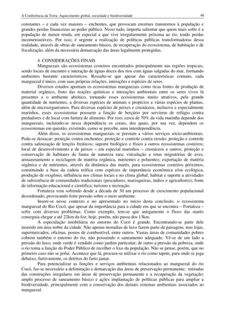A Conferência da Terra: Aquecimento global, sociedade e biodiversidade                             48

constantes – e cada vez maiores – enchentes, que provocam enormes transtornos à população e
grandes perdas financeiras ao poder público. Nisso tudo, importa salientar que quem mais sofre é a
população de menor renda, em especial a que vive irregularmente próxima ao rio, tendo perdas
incomensuráveis. Por isso, é urgente a realização de políticas públicas transformadoras dessa
realidade, através de obras de saneamento básico, de recuperação do ecossistema, de habitação e de
fiscalização, além da necessária demarcação das áreas legalmente protegidas.

         4. CONSIDERAÇÕES FINAIS
         Manguezais são ecossistemas costeiros encontrados principalmente nas regiões tropicais,
sendo locais de encontro e interação de águas doces dos rios com águas salgadas do mar, formando
ambientes bastante característicos. Ressalte-se que apesar das características comuns, cada
manguezal é único, com suas próprias relações, interações e espécies de seres.
         Diversos estudos apontam os ecossistemas manguezais como ricas fontes de produção de
material orgânico, fruto das reações químicas e interações ambientais entre os seres vivos lá
presentes e o ambiente abiótico, tornando esses ecossistemas muito atrativos, pela grande
quantidade de nutrientes, a diversas espécies de animais e propícios a várias espécies de plantas,
além de microorganismos. Para diversas espécies de peixes e crustáceos, inclusive e especialmente
marinhos, esses ecossistemas possuem a função de berçário por servirem de refúgio contra
predadores e de local com fartura de alimento. Por isso, cerca de 70% da vida marinha depende dos
manguezais, incluindo-se nessa dependência os corais, dos quais, por sua vez, dependem os
ecossistemas em questão, existindo, como se percebe, uma interdependência.
         Além disso, os ecossistemas manguezais se prestam a vários serviços sócio-ambientais.
Pode-se destacar: proteção contra enchentes; proteção e controle contra erosão; proteção e controle
contra salinização de lençóis freáticos; suporte biológico e físico a outros ecossistemas costeiros;
local de desenvolvimento e de peixes – em especial marinhos – crustáceos e outros; proteção e
conservação de habitares de fauna de natureza rara; vinculação a rotas migratórias de aves;
armazenamento e reciclagem de matéria orgânica, nutrientes e poluentes; exportação de matéria
orgânica e de nutrientes, através da dinâmica das marés, para ecossistemas costeiros próximos,
constituindo a base da cadeia trófica com espécies de importância econômica e/ou ecológica;
produção de oxigênio; influência nos climas locais e no clima global; habitat e suporte a atividades
de subsistência de comunidades tradicionais (pescadores, marisqueiras, índios e agricultores); fonte
de informação educacional e científica; turismo e recreação.
         Fortaleza vem sofrendo desde a década de 30 um processo de crescimento populacional
desordenado, provocando forte pressão sobre o meio ambiente.
         Insere-se nesse contexto e no apresentado no início desta conclusão, o ecossistema
manguezal do Rio Cocó, que apesar da importância para a cidade em que se encontra – Fortaleza –
sofre com diversos problemas. Como exemplo, tem-se que antigamente o fluxo das marés
conseguia chegar a até 22km da foz; hoje, porém, não passa dos 13km.
         A especulação imobiliária no entorno do Cocó é grande. Encontrando-se parte dele
inserido em área nobre da cidade. Não apenas moradias de luxo fazem parte da paisagem, mas lojas,
supermercados, oficinas, postos de combustível, entre outros. Vastas áreas de comunidades pobres
cobrem também o entorno do rio, não possuindo o saneamento adequado. Vê-se de um lado a
pressão do luxo, onde verde é vendido como jardim particular; de outro a pressão da pobreza, onde
o rio toma a função do Poder Público de recolher o lixo da população. Não se pense, porém, que no
primeiro caso não se polui. Acontece que lá, procura-se utilizar o rio como tapete, para onde se joga
debaixo, furtivamente, os detritos do farto jantar.
         Para potencializar as funções e serviços ambientais relacionados ao manguezal do rio
Cocó, faz-se necessário a delimitação e demarcação das áreas de preservação permanente; retiradas
das construções irregulares em áreas de preservação permanente e a recuperação da vegetação;
amplo processo de saneamento básico e ações implantação de políticas públicas para ampliar a
biodiversidade, principalmente com a conservação dos demais sistemas ambientais associados ao
manguezal.
 