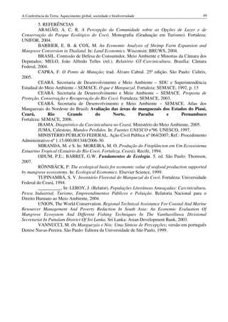 A Conferência da Terra: Aquecimento global, sociedade e biodiversidade                      49

         5. REFERÊNCIAS
         ARAGÃO, A. C. R. A Percepção da Comunidade sobre as Opções de Lazer e de
Conservação do Parque Ecológico do Cocó. Monografia (Graduação em Turismo). Fortaleza:
UNIFOR, 2004.
         BARBIER, E. B. & COX, M. An Economic Analysis of Shrimp Farm Expansion and
Mangrove Conversion in Thailand. In: Land Economics. Wisconsin: BRUWS, 2004.
         BRASIL. Comissão de Defesa do Consumidor, Meio Ambiente e Minorias da Câmara dos
Deputados; MELO, João Alfredo Telles (rel.). Relatório GT-Carcinicultura. Brasília: Câmara
Federal, 2004.
         CAPRA, F. O Ponto de Mutação; trad. Álvaro Cabral. 25ª edição. São Paulo: Cultrix,
2005.
         CEARÁ. Secretaria de Desenvolvimento e Meio Ambiente – SDU e Superintendência
Estadual do Meio Ambiente – SEMACE. O que é Manguezal. Fortaleza: SEMACE, 1992. p. 13
         CEARÁ. Secretaria de Desenvolvimento e Meio Ambiente – SEMACE. Proposta de
Proteção, Conservação e Recuperação do Rio Cocó. Fortaleza: SEMACE, 2003.
         CEARÁ. Secretaria de Desenvolvimento e Meio Ambiente – SEMACE. Atlas dos
Manguezais do Nordeste do Brasil: Avaliação das áreas de manguezais dos Estados do Piauí,
Ceará,        Rio       Grande           do       Norte,       Paraíba      e       Pernambuco
Fortaleza: SEMACE, 2006.
         IBAMA. Diagnóstico da Carcinicultura no Ceará. Ministério do Meio Ambiente, 2005.
         JUMA, Calestous. Mundos Perdidos. In: Fuentes UNESCO nº96. UNESCO, 1997.
         MINISTÉRIO PÚBLICO FEDERAL. Ação Civil Pública nº 064/2007; Ref.: Procedimento
Administrativo nº 1.15.000.001348/2006-30.
         MIRANDA, M. e S. In: MOREIRA, M. O. Produção do Fitoplâncton em Um Ecossistema
Estuarino Tropical (Estuário do Rio Cocó, Fortaleza, Ceará). Recife, 1994.
         ODUM, P.E.; BARRET, G.W. Fundamentos de Ecologia. 5. ed. São Paulo: Thomson,
2007.
         RÖNNBÄCK, P. The ecological basis for economic value of seafood production supported
by mangrove ecosystems. In: Ecological Economics. Elsevier Science, 1999.
         TUPINAMBÁ, S. V. Inventário Florestal do Manguezal do Cocó. Fortaleza: Universidade
Federal do Ceará, 1994.
         __________. In: LEROY, J. (Relator). Populações Litorâneas Ameaçadas: Carcinicultura,
Pesca Industrial, Turismo, Empreendimentos Públicos e Poluição. Relatoria Nacional para o
Direito Humano ao Meio Ambiente, 2004.
         UNION, The World Conservation. Regional Technical Assistance For Coastal And Marine
Resourcer Management And Poverty Reduction In South Asia: An Economic Evaluation Of
Mangrove Ecosystem And Different Fishing Techniques In The Vanthavilluwa Divisional
Secretariat In Puttalam District Of Sri Lanka. Sri Lanka: Asian Development Bank, 2003.
         VANNUCCI, M. Os Manguezais e Nós: Uma Síntese de Percepções; versão em português
Denise Navas-Pereira. São Paulo: Editora da Universidade de São Paulo, 1999.
 