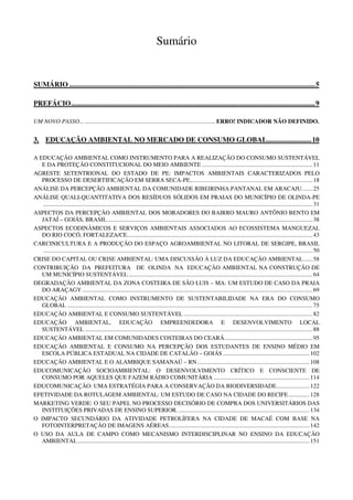 Sumário


SUMÁRIO .......................................................................................................................................... 5

PREFÁCIO ......................................................................................................................................... 9

UM NOVO PASSO... ....................................................................................... ERRO! INDICADOR NÃO DEFINIDO.


3. EDUCAÇÃO AMBIENTAL NO MERCADO DE CONSUMO GLOBAL......................... 10

A EDUCAÇÃO AMBIENTAL COMO INSTRUMENTO PARA A REALIZAÇÃO DO CONSUMO SUSTENTÁVEL
   E DA PROTEÇÃO CONSTITUCIONAL DO MEIO AMBIENTE .......................................................................... 11
AGRESTE SETENTRIONAL DO ESTADO DE PE: IMPACTOS AMBIENTAIS CARACTERIZADOS PELO
   PROCESSO DE DESERTIFICAÇÃO EM SERRA SECA-PE.................................................................................. 18
ANÁLISE DA PERCEPÇÃO AMBIENTAL DA COMUNIDADE RIBEIRINHA PANTANAL EM ARACAJU ....... 25
ANÁLISE QUALI-QUANTITATIVA DOS RESÍDUOS SÓLIDOS EM PRAIAS DO MUNICÍPIO DE OLINDA-PE
    .................................................................................................................................................................................... 31
ASPECTOS DA PERCEPÇÃO AMBIENTAL DOS MORADORES DO BAIRRO MAURO ANTÔNIO BENTO EM
   JATAÍ – GOIÁS, BRASIL ......................................................................................................................................... 38
ASPECTOS ECODINÂMICOS E SERVIÇOS AMBIENTAIS ASSOCIADOS AO ECOSSISTEMA MANGUEZAL
   DO RIO COCÓ, FORTALEZA/CE............................................................................................................................ 43
CARCINICULTURA E A PRODUÇÃO DO ESPAÇO AGROAMBIENTAL NO LITORAL DE SERGIPE, BRASIL
    .................................................................................................................................................................................... 50
CRISE DO CAPITAL OU CRISE AMBIENTAL: UMA DISCUSSÃO À LUZ DA EDUCAÇÃO AMBIENTAL ...... 58
CONTRIBUIÇÃO DA PREFEITURA DE OLINDA NA EDUCAÇÃO AMBIENTAL NA CONSTRUÇÃO DE
   UM MUNICÍPIO SUSTENTÁVEL ........................................................................................................................... 64
DEGRADAÇÃO AMBIENTAL DA ZONA COSTEIRA DE SÃO LUIS – MA: UM ESTUDO DE CASO DA PRAIA
   DO ARAÇAGY .......................................................................................................................................................... 69
EDUCAÇÃO AMBIENTAL COMO INSTRUMENTO DE SUSTENTABILIDADE NA ERA DO CONSUMO
   GLOBAL .................................................................................................................................................................... 75
EDUCAÇÃO AMBIENTAL E CONSUMO SUSTENTÁVEL ...................................................................................... 82
EDUCAÇÃO AMBIENTAL, EDUCAÇÃO EMPREENDEDORA E DESENVOLVIMENTO LOCAL
   SUSTENTÁVEL ........................................................................................................................................................ 88
EDUCAÇÃO AMBIENTAL EM COMUNIDADES COSTEIRAS DO CEARÁ. .......................................................... 95
EDUCAÇÃO AMBIENTAL E CONSUMO NA PERCEPÇÃO DOS ESTUDANTES DE ENSINO MÉDIO EM
   ESCOLA PÚBLICA ESTADUAL NA CIDADE DE CATALÃO – GOIÁS .......................................................... 102
EDUCAÇÃO AMBIENTAL E O ALAMBIQUE SAMANAÚ – RN ........................................................................... 108
EDUCOMUNICAÇÃO SOCIOAMBIENTAL: O DESENVOLVIMENTO CRÍTICO E CONSCIENTE DE
   CONSUMO POR AQUELES QUE FAZEM RÁDIO COMUNITÁRIA ................................................................ 114
EDUCOMUNICAÇÃO: UMA ESTRATÉGIA PARA A CONSERVAÇÃO DA BIODIVERSIDADE ...................... 122
EFETIVIDADE DA ROTULAGEM AMBIENTAL: UM ESTUDO DE CASO NA CIDADE DO RECIFE .............. 128
MARKETING VERDE: O SEU PAPEL NO PROCESSO DECISÓRIO DE COMPRA DOS UNIVERSITÁRIOS DAS
   INSTITUIÇÕES PRIVADAS DE ENSINO SUPERIOR. ........................................................................................ 134
O IMPACTO SECUNDÁRIO DA ATIVIDADE PETROLÍFERA NA CIDADE DE MACAÉ COM BASE NA
   FOTOINTERPRETAÇÃO DE IMAGENS AÉREAS .............................................................................................. 142
O USO DA AULA DE CAMPO COMO MECANISMO INTERDISCIPLINAR NO ENSINO DA EDUCAÇÃO
   AMBIENTAL ........................................................................................................................................................... 151
 