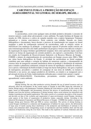 A Conferência da Terra: Aquecimento global, sociedade e biodiversidade                                         50

        CARCINICULTURA E A PRODUÇÃO DO ESPAÇO
     AGROAMBIENTAL NO LITORAL DE SERGIPE, BRASIL13

                                                                                         SANTOS, Carmem Lúcia
                                                               Profª do IFS-SE, Doutoranda do NPGEO/UFS- Brasil
                                                                                        carmemls@infonet.com.br
                                                                                         COSTA, Boni Guimarães
                                                    Prof. da SEED, Mestrando em Geografia do NPGEO/UFS- Brasil
                                                                                           costaboni@hotmail.com

          RESUMO
          A carcinicultura, assim como qualquer outra atividade produtiva demanda o consumo de
recursos naturais e pode afetar adversamente o meio ambiente. Na região litorânea de Sergipe em
meados de 1998, iniciou-se o cultivo de camarão marinho com a espécie lipopenaeus Vannamei
adotando-se o sistema semi-intensivo. Neste contexto, este trabalho, baseado em fontes
bibliográficas e documentais, busca discutir o processo de transformação nos espaços no litoral
sergipano a partir da configuração territorial da carcinicultura, onde as relações sociais se
intensificam com mudanças na produção e organização espacial. O presente estudo consiste em
uma sistematização descritiva dos dados preliminares da pesquisa e fornece uma idéia da evolução e
da organização do espaço litorâneo agroambiental sergipano, bem como apresenta alguns aspectos
relativos às formas de organização do corredor produtivo, em especial a carcinicultura. Com base
em estudos da Companhia de Desenvolvimento Industrial e de Recursos Minerais de Sergipe -
CODISE o número de empreendimentos de carcinicultura em Sergipe cresceu entre 2004 e 2006
nas várias bacias hidrográficas do Estado. A atividade da carcinicultura no litoral sergipano
contribuiu para uma redução e extinção de habitats de numerosas espécies, o desmatamento de
extensas áreas de manguezal causando interferência direta na produção e distribuição de nutrientes
para o estuário e plataforma continental; extinção de setores de reprodução e alimento de moluscos,
aves e peixes e diminuição da biodiversidade ao longo das bacias hidrográficas. Isto gera a expulsão
de marisqueiras, pescadores e catadores de caranguejo de suas áreas de trabalho, ou tornam-se
obstáculos a seu acesso, aos espaços produtivos do território, ao estuário e ao manguezal com a
privatização de terras da União, tradicionalmente utilizadas para o extrativismo animal e vegetal.
          PALAVRAS-CHAVE: Carcinicultura, povoamento, corredor produtivo, espaço
agroambiental e meio ambiente.

          ABSTRACT
          Shrimp farming, like any other productive activity demands the use of natural resources and can
adversely affect the environment. In the coastal region of Sergipe in mid-1998, began the cultivation of
marine shrimp species with lipopenaeus Vannamei adopting the semi-intensive system. In this context, this
paper, based on bibliographic and documentary discusses the process of transforming the spaces in the
Sergipe coast from the territory configuration of shrimp farming, where social relations are intensified with
changes in production and spatial organization. This study consists of a systematic descriptive of the research
and provides an idea of the evolution and organization of space-environment coastal Sergipe, introduces
some aspects of the forms of organization of productive runner, especially shrimp. According to the
Industrial Development Corporation and Mineral Resources of Sergipe - CODISE the number of projects in
Sergipe shrimp grew between 2004 and 2006 in various watersheds. The activity of shrimp farming in
coastal Sergipe contributed to a reduction and disappearance of habitats for many species, the deforestation
of large areas of marsh causing direct interference in the production and distribution of nutrients to the
estuary and continental shelf; extinguishing sectors of reproduction and food shellfish, birds and fish and
reduction of biodiversity along the river basin. This leads to the expulsion of seafood, fishermen and crab


13 Texto apresentado faz parte da avaliação final da disciplina “Dinâmica Ambiental e Agricultura” ministrada pela
Profª Drª. Rosemeri Melo e Souza do Programa de Pós-Graduação em Geografia – NPGEO/UFS, no 2º semestre de
2009.
 