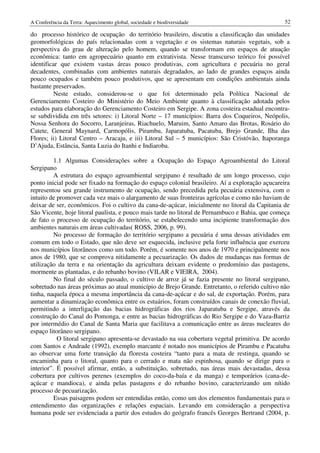 A Conferência da Terra: Aquecimento global, sociedade e biodiversidade                           52

do processo histórico de ocupação do território brasileiro, discutiu a classificação das unidades
geomorfológicas do país relacionadas com a vegetação e os sistemas naturais vegetais, sob a
perspectiva do grau de alteração pelo homem, quando se transformam em espaços de atuação
econômica: tanto em agropecuário quanto em extrativista. Nesse transcurso teórico foi possível
identificar que existem vastas áreas pouco produtivas, com agricultura e pecuária no geral
decadentes, combinadas com ambientes naturais degradados, ao lado de grandes espaços ainda
pouco ocupados e também pouco produtivos, que se apresentam em condições ambientais ainda
bastante preservados.
         Neste estudo, considerou-se o que foi determinado pela Política Nacional de
Gerenciamento Costeiro do Ministério do Meio Ambiente quanto à classificação adotada pelos
estudos para elaboração do Gerenciamento Costeiro em Sergipe. A zona costeira estadual encontra-
se subdividida em três setores: i) Litoral Norte – 17 municípios: Barra dos Coqueiros, Neópolis,
Nossa Senhora do Socorro, Laranjeiras, Riachuelo, Maruim, Santo Amaro das Brotas, Rosário do
Catete, General Maynard, Carmopólis, Pirambu, Japaratuba, Pacatuba, Brejo Grande, Ilha das
Flores; ii) Litoral Centro – Aracaju, e iii) Litoral Sul – 5 municípios: São Cristóvão, Itaporanga
D’Ajuda, Estância, Santa Luzia do Itanhi e Indiaroba.

          1.1 Algumas Considerações sobre a Ocupação do Espaço Agroambiental do Litoral
Sergipano
          A estrutura do espaço agroambiental sergipano é resultado de um longo processo, cujo
ponto inicial pode ser fixado na formação do espaço colonial brasileiro. Aí a exploração açucareira
representou seu grande instrumento de ocupação, sendo precedida pela pecuária extensiva, com o
intuito de promover cada vez mais o alargamento de suas fronteiras agrícolas e como não haviam de
deixar de ser, econômicos. Foi o cultivo da cana-de-açúcar, inicialmente no litoral da Capitania de
São Vicente, hoje litoral paulista, e pouco mais tarde no litoral de Pernambuco e Bahia, que começa
de fato o processo de ocupação do território, se estabelecendo uma incipiente transformação dos
ambientes naturais em áreas cultivadas( ROSS, 2006, p. 99).
          No processo de formação do território sergipano a pecuária é uma dessas atividades em
comum em todo o Estado, que não deve ser esquecida, inclusive pela forte influência que exerceu
nos municípios litorâneos como um todo. Porém, é somente nos anos de 1970 e principalmente nos
anos de 1980, que se comprova nitidamente a pecuarização. Os dados de mudanças nas formas de
utilização da terra e na orientação da agricultura deixam evidente o predomínio das pastagens,
mormente as plantadas, e do rebanho bovino (VILAR e VIEIRA, 2004).
          No final do século passado, o cultivo de arroz já se fazia presente no litoral sergipano,
sobretudo nas áreas próximas ao atual município de Brejo Grande. Entretanto, o referido cultivo não
tinha, naquela época a mesma importância da cana-de-açúcar e do sal, de exportação. Porém, para
aumentar a dinamização econômica entre os estuários, foram construídos canais de conexão fluvial,
permitindo a interligação das bacias hidrográficas dos rios Japaratuba e Sergipe, através da
construção do Canal do Pomonga, e entre as bacias hidrográficas do Rio Sergipe e do Vaza-Barriz
por intermédio do Canal de Santa Maria que facilitava a comunicação entre as áreas nucleares do
espaço litorâneo sergipano.
           O litoral sergipano apresenta-se devastado na sua cobertura vegetal primitiva. De acordo
com Santos e Andrade (1992), exemplo marcante é notado nos municípios de Pirambu e Pacatuba
ao observar uma forte transição da floresta costeira “tanto para a mata de restinga, quando se
encaminha para o litoral, quanto para o cerrado e mata não espinhosa, quando se dirige para o
interior”. É possível afirmar, então, a substituição, sobretudo, nas áreas mais devastadas, dessa
cobertura por cultivos perenes (exemplos do coco-da-baía e da manga) e temporários (cana-de-
açúcar e mandioca), e ainda pelas pastagens e do rebanho bovino, caracterizando um nítido
processo de pecuarização.
          Essas paisagens podem ser entendidas então, como um dos elementos fundamentais para o
entendimento das organizações e relações espaciais. Levando em consideração a perspectiva
humana pode ser evidenciada a partir dos estudos do geógrafo francês Georges Bertrand (2004, p.
 