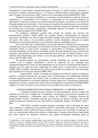 A Conferência da Terra: Aquecimento global, sociedade e biodiversidade                                            54

conseqüência, revela relações marcadas pelo poder. O espaço é a “prisão original, o território é a
prisão que os homens constroem para si [...] O espaço é, portanto anterior, preexistente a qualquer
ação. O espaço é de certa forma, “dado” como se fosse uma matéria prima (RAFFESTIN, 1980).
          Seguindo o raciocínio de Raffestin, o ser humano constrói territórios a partir de interesses
capitalistas e a carcinicultura é um exemplo, se constituindo em um segmento produtivo da
aqüicultura15, derivada do processo de desenvolvimento tecnológico, associado ao crescimento da
demanda mundial por tais produtos. Como resposta às exigências da modernização socioeconômica,
a atividade além de utilizar recursos naturais progressivamente, proporciona agressões aos limites
de tolerância dos ecossistemas, reprimindo e eliminando espécies de natureza viva, reduzindo,
portanto, a biodiversidade (ALTVATER, 1995).
          Os problemas ambientais gerados pela criação de camarão em cativeiro são
frequentemente relatados. Tahim (2004), por exemplo, aponta o desmatamento de mangues,
lançamento de efluentes nos cursos d’água (causando mudanças das características físico-químicas
das águas), bem como o uso de produtos químicos, erosão, inundações, alterações no regime
hidrológico de rios gerando problemas socioeconômicos para as comunidades locais.
          Esse autor alerta que a implantação de viveiros de camarão é realizada em áreas que eram
utilizadas para a pesca, mariscagem, uso de produtos da flora do mangue por parte das comunidades
ribeirinhas. Porém, no lugar destas atividades a carcinicultura se introduziu, demarcando seu
território impedindo o acesso dessas comunidades, já que são áreas disponíveis para o extrativismo,
causando o que podemos chamar de privatização das terras da União. Os aspectos legais e sócio-
culturais estão relacionados, por exemplo, ao uso de águas públicas, conflitos locais, entre outros
fatores (ALTVATER, 1995).
          Os grandes projetos de carcinicultura marinha localizados nos estuários apresentam
conflitos com o mangue, degradando–o através de supressão de sua vegetação para
instalação/ampliação de viveiros ou para implantação de vias de acesso. O lançamento de fluentes e
resíduos em seus corpos de água compromete em médio prazo a função desses ecossistemas
(CPRH, 2003) e também o lançamento de resíduos da larvicultura no manguezal e corte de mangue
para instalação de viveiros de camarão (CPRH, 2003).
               Saquet (2007) aborda a formação do território como fruto de relações econômicas,
políticas e culturais efetivadas por um grupo social. Cotidianamente, são estabelecidas inúmeras
relações/ ligações/conexões, que formam o que se chama de redes geográficas. A precarização
socioespacial dominante na sociedade capitalista dá forma àquilo que se denominam aglomerados
humanos de exclusão, exemplo mais estrito de des-territorialização, considerado por HAESBAERT
(2006, p. 67) como “um processo de exclusão social, ou melhor, de exclusão socioespacial”.

         3.ESPAÇOS PRODUTIVOS DO LITORAL SERGIPANO: A CARCINICULTURA
               O litoral de Sergipe tem uma extensão, de aproximadamente 163 km e ocupa uma
superfície de 5.453 km2, composto de 23 municípios, classificados como costeiros, litorâneos ou
estuarinos, distribuídos, e delimitados pelos critérios do GERCO - Programa Nacional de
Gerenciamento Costeiro, fortemente marcado pela presença da planície Litorânea que recebe
influência direta dos estuários dos rios: São Francisco, Japaratuba, Sergipe, Vaza-Barris e Piauí –
Real.
               Além disso, comporta variadas paisagens, assentadas sobre a formação de vastas
áreas estuarinas e manguezais cujo potencial animal é constituído, basicamente, da fauna típica
desses ambientes, onde se podem destacar crustáceos, moluscos, aves. Associado à vegetação, ao
solo e as características hídricas dos estuários, a fauna típica é bastante diversificada, representada
por várias espécies de crustáceos, moluscos, cuja captura desempenha importante papel na

15 Aqüicultura é uma atividade multidisciplinar, que constitui no “cultivo de organismo aquático incluindo peixes,
moluscos, crustáceos e plantas aquáticas” (FAO, 1998). O cultivo implica em intervenção humana no processo de
criação para aumentar a produção, tal como regulação dos estoques, alimentação, proteção de predadores, entre outros.
Considerando, também, o potencial dos impactos econômicos com o crescimento da aqüicultura e a geração de emprego
e renda.
 