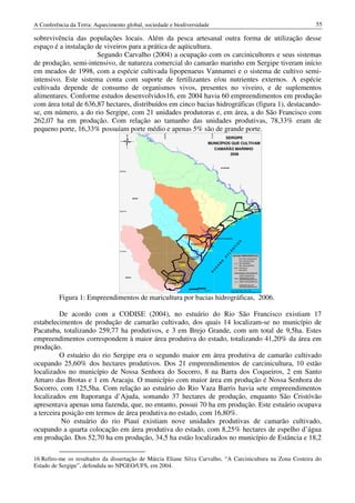 A Conferência da Terra: Aquecimento global, sociedade e biodiversidade                                                                                                                             55

sobrevivência das populações locais. Além da pesca artesanal outra forma de utilização desse
espaço é a instalação de viveiros para a prática de aqüicultura.
                       Segundo Carvalho (2004) a ocupação com os carcinicultores e seus sistemas
de produção, semi-intensivo, de natureza comercial do camarão marinho em Sergipe tiveram início
em meados de 1998, com a espécie cultivada lipopenaeus Vannamei e o sistema de cultivo semi-
intensivo. Este sistema conta com suporte de fertilizantes e/ou nutrientes externos. A espécie
cultivada depende de consumo de organismos vivos, presentes no viveiro, e de suplementos
alimentares. Conforme estudos desenvolvidos16, em 2004 havia 60 empreendimentos em produção
com área total de 636,87 hectares, distribuídos em cinco bacias hidrográficas (figura 1), destacando-
se, em número, a do rio Sergipe, com 21 unidades produtoras e, em área, a do São Francisco com
262,07 ha em produção. Com relação ao tamanho das unidades produtivas, 78,33% eram de
pequeno porte, 16,33% possuíam porte médio e apenas 5% são de grande porte.



                                                        649955




                                                                                                                          718758
                                            N
                                                                                                                           SERGIPE
                                  O             L
                                                                                                                   MUNICÍPIOS QUE CULTIVAM
                                            S
                                                                                                                     CAMARÃO MARINHO
                                                                                                                             2006


                                                                                                                                         ALAGOAS
                                  8892061




                                                BAHIA




                                                                                                                                                                              BREJO GRANDE
                                  8834276                                                                                                                    PACATUBA
                                                                                                                                                                                     3,41
                                                                                                                                                                  10,73
                                                                                                                                               PIRAMBU

                                                                                                                                                  0,49
                                                                                                                    SANTO AMARO
                                                                                                                    DAS BROTAS
                                                                                                                            1,95
                                                                                                     N. Sra. DO SOCORRO

                                                                                                          47,81                    BARRA DOS COQUEIROS
                                                                                                                       3,41
                                                                                                                                                              O
                                                                                                                                                          IC

                                                                                               SÃO CRISTÓVÃO

                                                                                                   11,71          ARACAJU
                                                                                                                                                         T




                                                                                         6,83
                                                                                                                                                    N




                                  8776491                                                                         0,49
                                                                                                                                                  Â
                                                                                                                                                L




                                                                                                                                                         BACIAS HIDROGRÁFICAS
                                                                                                                                              T




                                                                                           ITAPORANGA
                                                                                                                                            A




                                                                                             D'AJUDA                                                            RIO SÃO FRANCISCO
                                                                                                                                                                RIO JAPARATUBA
                                                                                                                                        O




                                                                               ESTÂNCIA
                                                                                                                                                                RIO SERGIPE
                                                                                                                                       N




                                                                                4,88                                                                            RIO VAZA-BARRIS
                                                                                                                                    A




                                                                                                                                                                RIO PIAUÍ
                                                                                                                                   E
                                                                                                                           C




                                                                                                                                                                RIO REAL
                                                                                                                     O




                                                                                                                                                          CONVENÇÕES CARTOGRÁFICAS
                                                                 SANTA LUZIA DO ITANHY                                                                          LIMITE MUNICIPAL
                                        BAHIA
                                                                           3,90                                                                                 MUNICÍPIOS COM
                                                                                                                                                                EMPREENDIMENTOS
                                                                                                                                                                REDE HIDROGRÁFICA
                                                                   INDIAROBA
                                                                            4,39                                                                          0,49 PERCENTUAL DE
                                                                                                                                                               EMPREENDIMENTOS

                                                                                           0         12        24 Km                                Fonte: Atlas Digital - SRH, 2004.
                                                                                                                                                    Organização: Marcelo Alves dos Santos, 2010.



          Figura 1: Empreendimentos de maricultura por bacias hidrográficas, 2006.

          De acordo com a CODISE (2004), no estuário do Rio São Francisco existiam 17
estabelecimentos de produção de camarão cultivado, dos quais 14 localizam-se no município de
Pacatuba, totalizando 259,77 ha produtivos, e 3 em Brejo Grande, com um total de 9,5ha. Estes
empreendimentos correspondem à maior área produtiva do estado, totalizando 41,20% da área em
produção.
          O estuário do rio Sergipe era o segundo maior em área produtiva de camarão cultivado
ocupando 25,60% dos hectares produtivos. Dos 21 empreendimentos de carcinicultura, 10 estão
localizados no município de Nossa Senhora do Socorro, 8 na Barra dos Coqueiros, 2 em Santo
Amaro das Brotas e 1 em Aracaju. O município com maior área em produção é Nossa Senhora do
Socorro, com 125,5ha. Com relação ao estuário do Rio Vaza Barris havia sete empreendimentos
localizados em Itaporanga d’Ajuda, somando 37 hectares de produção, enquanto São Cristóvão
apresentava apenas uma fazenda, que, no entanto, possui 70 ha em produção. Este estuário ocupava
a terceira posição em termos de área produtiva no estado, com 16,80%.
          No estuário do rio Piauí existiam nove unidades produtivas de camarão cultivado,
ocupando a quarta colocação em área produtiva do estado, com 8,25% hectares de espelho d’água
em produção. Dos 52,70 ha em produção, 34,5 ha estão localizados no município de Estância e 18,2

16 Refiro-me os resultados da dissertação de Márcia Eliane Silva Carvalho, “A Carcinicultura na Zona Costeira do
Estado de Sergipe”, defendida no NPGEO/UFS, em 2004.
 
