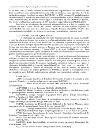 A Conferência da Terra: Aquecimento global, sociedade e biodiversidade                           56

ha em Santa Luzia do Itanhy. Indiaroba é o único município sergipano localizado na bacia do Rio
Real concentrando cinco empreendimentos, com 52 ha em produção, o que equivale a 8,15% da
produção no estado. Com base nos dados da CODISE, em 2006 existiam 205 estabelecimentos
distribuídos em 978 ha voltados para o cultivo do camarão marinho na planície litorânea sergipana
com a maior incidência no estuário no rio Sergipe. Os municípios de Nossa Senhora do Socorro,
São Cristovão e Pacatuba, totalizam mais de 70% do total de empreendimentos (CODISE, 2007).
         Percebe-se um crescimento do número de empreendimentos e a área de produção nas
margens dos rios e canais fluviais dos sistemas estuarinos na zona litorânea sergipana. A
disponibilidade de área com essa destinação, segundo Fonseca et.al.(2008), 56,09% dos
empreendimentos, instalados em estruturas pré-existentes, eram salinas ou viveiros de maré.

          4. ALGUMAS CONSIDERAÇÕES A MAIS
                A implantação da carcinicultura no litoral Sergipano constitui um espaço modificado
a partir da relação do homem com a natureza configurando relações sociais por conta de novos
fatores territoriais onde tais relações se intensificam com mudanças na produção e organização da
sociedade. Partindo deste pressuposto Milton Santos esclarece que, “a paisagem é um conjunto de
formas, que num dado momento, exprime as heranças que representam as sucessivas relações
localizadas entre homem e natureza [...]” Santos (2002, p. 103 apud CASTRO, s.d, s.p.). Essa
conceitualização evidencia que a partir de algumas atividades socioeconômicas (carcinicultura) nos
permite entender os processos que produzem as paisagens.
          Com relação ao meio ambiente, a carcinicultura no litoral sergipano contribuiu para uma
redução e extinção de habitats de numerosas espécies, o desmatamento de extensas áreas de
manguezal causando interferência direta na produção e distribuição de nutrientes para o estuário e
plataforma continental; extinção de setores de reprodução e alimento de moluscos, aves e peixes e
diminuição da biodiversidade ao longo das bacias hidrográficas. Isto gera a expulsão de
marisqueiras, pescadores e catadores de caranguejo de suas áreas de trabalho, ou tornam-se
obstáculos a seu acesso, aos espaços produtivos do território, ao estuário e ao manguezal com a
privatização de terras da União, tradicionalmente utilizadas para o extrativismo animal e vegetal.

         REFERÊNCIAS
         ABCC. Associação Brasileira de Criadores de Camarão. O cultivo de camarão e meio
ambiente. Disponível em http//www.abcc.com.br. Acesso em 30/11/2009.
         __________ Censo de carcinicultura nacional 2004. http//www.abcc.com.br. Acesso em
novembro/2009.
         ALTVATER, E. O preço da riqueza. São Paulo, UNESP, 1995.
         ANDRADE, Manuel Correia de. A terra e o homem no Nordeste – contribuição ao estudo
da questão agrária no Nordeste. São Paulo, Editora Atlas S.A, 1986.
         BERTRAND, George. Paisagem e geografia física global. Esboço metodológico.
RA’EGA. Curitiba, n.8, 2004, p.141-152.
         CARVALHO, Márcia Eliane Silva, A carcinicultura na zona costeira do Estado de
Sergipe. Dissertação de mestrado. Aracaju, NPGEO-UFS, 2004.
         CODISE. Companhia de Desenvolvimento Industrial e de Recursos Minerais. Censo
georeferenciado da carcinicultura no Estado de Sergipe. Aracaju, 2007.
         __________ Censo georeferenciado da carcinicultura no Estado de Sergipe. Aracaju, 2004.
         CORRÊA, Roberto Lobato. Região e organização espacial. 7 ed. São Paulo: ática, 2003b.
         CPRH. Companhia Pernambucana do Meio Ambiente. Diagnóstico Socioambiental do
Litoral de Pernambuco. Recife, 2003, 214p.
         DINIZ, José Alexandre Filizola. Áreas agrícolas subcosteiras do nordeste meridional.
Recife: SUDENE, 1981.
         FARJADO, Sérgio. Territorialidades corporativas no rural paranaense. Guarapuava. Ed.
UNICENTRO, 2008.
         FAO. The state of word fisheries and aquaculture. Roma, 1998, 114p.
 