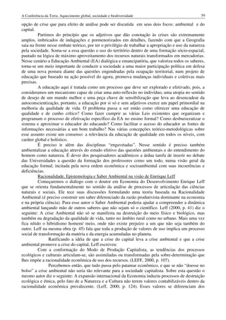 A Conferência da Terra: Aquecimento global, sociedade e biodiversidade                              59

opção de crise que para efeito de análise pode ser discutida em seus dois focos: ambiental e do
capital.
          Partimos do princípio que os adjetivos que dão conotação às crises são extremamente
amplos, imbricados de indagações e pormenorizados em detalhes, fazendo com que a Geografia
saia na frente nesse embate teórico, por ter o privilégio de trabalhar a apropriação e uso da natureza
pela sociedade. Soma-se a essa questão o uso do território dentro de uma formação sócio-espacial,
pautado na lógica de máximo aproveitamento dos recursos naturais transformados em mercadorias.
Nesse cenário a Educação Ambiental (EA) dialógica e emancipatória, que valoriza todos os saberes,
torna-se um meio importante de conduzir a sociedade a uma maior participação política em defesa
de uma nova postura diante das questões engendradas pela ocupação territorial, num projeto de
educação que baseado na ação possível do agora, promova mudanças individuais e coletivas mais
precisas.
          A educação aqui é tratada como um processo que deve ser explorado e efetivado, pois, a
consideramos um mecanismo capaz de criar uma auto-reflexão no indivíduo, uma utopia no sentido
de desejo de um mundo melhor e uma peça chave de sensibilização que leva ao desencadear da
autoconscientização, portanto, a educação por si só e sem adjetivos exerce um papel primordial na
melhoria da qualidade de vida. O problema passa a ser então como oferecer uma educação de
qualidade e de cunho crítico? Como fazer cumprir as várias Leis existentes que organizam e
programam o processo de efetivação específico da EA no ensino formal? Como desburocratizar o
sistema e aproximar o educador do educando? Como facilitar o acesso do educador as fontes de
informações necessárias a um bom trabalho? Nas várias concepções teórico-metodológicas sobre
esse assunto existe um consenso: a relevância da educação de qualidade em todos os níveis, com
caráter global e holístico.
          É preciso ir além das disciplinas “engavetadas”. Nesse sentido é preciso também
ambientalizar a educação através do estudo efetivo das questões ambientais e do entendimento do
homem como natureza. É dever dos pesquisadores acadêmicos a árdua tarefa de inserir no debate
das Universidades a questão da formação dos professores como um todo, numa visão geral da
educação formal, incitada pela nova ordem econômica e socioambiental com suas incoerências e
deficiências.
          Racionalidade, Epistemologia e Saber Ambiental na visão de Enrrique Leff
          Começaremos o diálogo com o doutor em Economia do Desenvolvimento Enrique Leff
que se orienta fundamentalmente no sentido da análise de processos de articulação das ciências
naturais e sociais. Ele tece suas discussões formulando uma teoria baseada na Racionalidade
Ambiental (é preciso construir um saber diferenciado da razão produtivista dominante na economia
e na própria ciência). Para esse autor o Saber Ambiental poderia ajudar a compreender a dinâmica
ambiental lançando mão de outros saberes que não sejam só o científico. Leff (2000, p. 41) diz o
seguinte: A crise Ambiental não só se manifesta na destruição do meio físico e biológico, mas
também na degradação da qualidade de vida, tanto no âmbito rural como no urbano. Mais uma vez
fica nítido o hibridismo homem/ meio, onde não existe prejuízo a um que não seja também do
outro. Leff na mesma obra (p. 45) fala que toda a produção de valores de uso implica um processo
social de transformação da matéria e da energia acumuladas no planeta.
                Ratificando a idéia de que a crise do capital leva a crise ambiental e que a crise
ambiental promove a crise do capital, Leff escreveu:
          Com a conformação do Modo de Produção Capitalista, as tendências dos processos
ecológicos e culturais articulam-se, são assimiladas ou transformadas pela sobre-determinação que
lhes impõe a racionalidade econômica de uso dos recursos. (LEFF, 2000, p. 107).
                Percebemos então, que tudo passa pelo patamar econômico, e que se não “doesse no
bolso” a crise ambiental não seria tão relevante para a sociedade capitalista. Sobre esta questão o
mesmo autor diz o seguinte: A expansão internacional da Economia induziu processos de destruição
ecológica e étnica, pelo fato de a Natureza e a Cultura não terem valores contabilizáveis dentro da
racionalidade econômica prevalecente. (Leff, 2000, p. 124). Esses valores se diferenciam dos
 