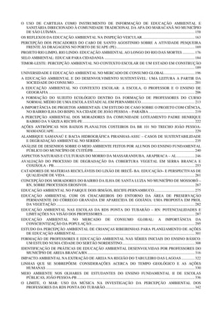 O USO DE CARTILHA COMO INSTRUMENTO DE INFORMAÇÃO DE EDUCAÇÃO AMBIENTAL E
   SANITÁRIA DIRECIONADO À COMUNIDADE TRADICIONAL DA APA DO MARACANÃ NO MUNICÍPIO
   DE SÃO LUÍS/MA ................................................................................................................................................... 158
OS REFLEXOS DA EDUCAÇÃO AMBIENTAL NA INSPEÇÃO VEICULAR ........................................................ 163
PERCEPÇÃO DOS PESCADORES DO CABO DE SANTO AGOSTINHO SOBRE A ATIVIDADE PESQUEIRA
   FRENTE ÀS DRAGAGENS NO PORTO DE SUAPE (PE) ................................................................................... 169
PROJETO RIO LIMPO, RIO LINDO: EDUCAÇÃO AMBIENTAL AO LONGO DO RIO DAS MORTES ............. 176
SELO AMBIENTAL: EDUCAR PARA CIDADANIA ................................................................................................ 184
TIMOR-LESTE: PERCEPÇÃO AMBIENTAL NO CONTEXTO ESCOLAR DE UM ESTADO EM CONSTRUÇÃO
   .................................................................................................................................................................................. 189
UNIVERSIDADE E EDUCAÇÃO AMBIENTAL NO MERCADO DE CONSUMO GLOBAL ................................ 196
A EDUCAÇÃO AMBIENTAL E DO DESENVOLVIMENTO SUSTENTÁVEL: UMA LEITURA A PARTIR DA
   SOCIEDADE DO CONSUMO ................................................................................................................................ 201
A EDUCAÇÃO AMBIENTAL NO CONTEXTO ESCOLAR: A ESCOLA, O PROFESSOR E O ENSINO DE
   GEOGRAFIA ........................................................................................................................................................... 206
A FORMAÇÃO DO SUJEITO ECOLÓGICO DENTRO DA FORMAÇÃO DE PROFESSORES DO CURSO
   NORMAL MÉDIO DE UMA ESCOLA ESTADUAL EM PERNAMBUCO ......................................................... 213
A IMPORTÂNCIA DE PROJETOS AMBIENTAIS: UM ESTUDO DE CASO SOBRE O PROJETO COM CIÊNCIA,
   NO BAIRRO ILHA DO BISPO, NA CIDADE DE JOÃO PESSOA – PARAÍBA ................................................. 219
A PERCEPÇÃO AMBIENTAL DOS MORADORES DA COMUNIDADE LOTEAMENTO PADRE HENRIQUE
   BAIRRO DA VÁRZEA RECIFE-PE ....................................................................................................................... 222
AÇÕES ANTRÓPICAS NOS BAIXOS PLANALTOS COSTEIROS DA BR 101 NO TRECHO JOÃO PESSOA-
   MAMANGUAPE...................................................................................................................................................... 229
ALAMBIQUE SAMANAÚ E BACIA HIDROGRÁFICA PIRANHAS-ASSU – CASOS DE SUSTENTABILIDADE
   E DEGRADAÇÃO AMBIENTAL NO SERIDÓ ..................................................................................................... 235
ANÁLISE DE DESENHOS SOBRE O MEIO AMBIENTE FEITOS POR ALUNOS DO ENSINO FUNDAMENTAL
   PÚBLICO DO MUNICÍPIO DE CUITÉ/PB ............................................................................................................ 240
ASPECTOS NATURAIS E CULTURAIS DO MORRO DA MASSARANDUBA, ARAPIRACA – AL ................... 246
AVALIAÇÃO DO PROCESSO DE DEGRADAÇÃO DA COBERTURA VEGETAL EM SERRA BRANCA E
   COXIXOLA - PB...................................................................................................................................................... 253
CATADORES DE MATERIAS RECICLÁVEIS DO LIXÃO DE IRECÊ- BA: EDUCAÇÃO– E PERSPECTIVAS DE
   QUALIDADE DE VIDA .......................................................................................................................................... 261
CONCEPÇÃO DOS MORADORES DO BAIRRO DA ILHA DE SANTA LUZIA NO MUNICÍPIO DE MOSSORÓ –
   RN, SOBRE PROCESSOS EROSIVOS .................................................................................................................. 267
EDUCAÇÃO AMBIENTAL NO PARQUE DOIS IRMÃOS, RECIFE-PERNAMBUCO ........................................... 275
EDUCAÇÃO AMBIENTAL COM OS CHACAREIROS DO ENTORNO DA ÁREA DE PRESERVAÇÃO
   PERMANENTE DO CÓRREGO GRANADA EM APARECIDA DE GOIÂNIA: UMA PROPOSTA EM PROL
   DA VEGETAÇÃO ................................................................................................................................................... 282
EDUCAÇÃO AMBIENTAL NAS ESCOLAS DA RDS PONTA DO TUBARÃO – RN: POTENCIALIDADES E
   LIMITAÇÕES NA VISÃO DOS PROFESSORES .................................................................................................. 287
EDUCAÇÃO AMBIENTAL NO MERCADO DE CONSUMO GLOBAL: A IMPORTÂNCIA DA
   CONSCIENTIZAÇÃO DA POPULAÇÃO .............................................................................................................. 295
ESTUDO DA PERCEPÇÃO AMBIENTAL DE CRIANÇAS RIBEIRINHAS PARA PLANEJAMENTO DE AÇÕES
   DE EDUCAÇÃO AMBIENTAL .............................................................................................................................. 301
FORMAÇÃO DE PROFESSORES E EDUCAÇÃO AMBIENTAL NAS SÉRIES INICIAIS DO ENSINO BÁSICO:
   UM ESTUDO NUMA CIDADE DO SERTÃO NORDESTINO ............................................................................. 308
IDENTIFICAÇÃO DE PRÁTICAS DE EDUCAÇÃO AMBIENTAL DESENVOLVIDAS POR PROFESSORES DO
   MUNICÍPIO DE AREIA BRANCA/RN .................................................................................................................. 316
IMPACTO AMBIENTAL NA EXTRAÇÃO DE AREIA NA REGIÃO DO TABULEIRO DAS LAGOAS .............. 322
LINHAS QUE SE SOBREPÕEM: CONSIDERAÇÕES ACERCA DO TEMPO GEOLÓGICO E AS AÇÕES
   HUMANAS .............................................................................................................................................................. 330
MEIO AMBIENTE NOS OLHARES DE ESTUDANTES DO ENSINO FUNDAMENTAL II DE ESCOLAS
   PÚBLICAS, JOÃO PESSOA-PB ............................................................................................................................. 336
O LIMITE, O MAR: USO DA MÚSICA NA INVESTIGAÇÃO DA PERCEPÇÃO AMBIENTAL DOS
   PROFESSORES DA RDS PONTA DO TUBARÃO ............................................................................................... 342
 