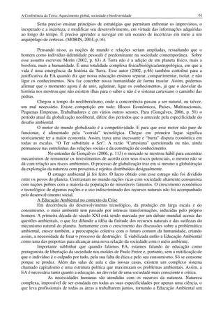 A Conferência da Terra: Aquecimento global, sociedade e biodiversidade                            61

         Seria preciso ensinar princípios de estratégias que permitam enfrentar os imprevistos, o
inesperado e a incerteza, e modificar seu desenvolvimento, em virtude das informações adquiridas
ao longo do tempo. É preciso aprender a navegar em um oceano de incertezas em meio a um
arquipélago de certezas. (MORIN, 2004, p.16).

          Pensando nisso, as noções de mundo e relações seriam ampliadas, ressaltando que o
homem como indivíduo (identidade pessoal) é predominante na sociedade contemporânea. Sobre
esse assunto escreveu Morin (2002, p. 63) A Terra não é a adição de um planeta físico, mais a
biosfera, mais a humanidade. É uma totalidade complexa física/biológica/antropológica, em que a
vida é uma emergência da história da Terra. Esse autor (2002, p.46) também contribui para a
justificativa da EA quando diz que nossa educação ensinou separar, compartimentar, isolar, e não
ligar os conhecimentos. Nos faz conceber nossa humanidade de forma insular. Assim, podemos
afirmar que o momento agora é de unir, aglutinar, ligar os conhecimentos, já que o desvelar da
história nos mostrou que não existem ilhas para o saber e não é o sistema cartesiano o caminho das
pedras.
          Chegou o tempo do neoliberalismo, onde a concorrência passou a ser natural, ou talvez,
um mal necessário. Existe competição em tudo: Blocos Econômicos, Países, Multinacionais,
Pequenas Empresas, Trabalhadores e em vários outros setores. Para (Gonçalves, 2006, p. 51) o
período atual da globalização neoliberal, difere dos períodos que o antecede pela especificidade do
desafio ambiental.
          O motor do mundo globalizado é a competitividade. E para que esse motor não pare de
funcionar, é alimentado pela “corrida” tecnológica. Chegar em primeiro lugar significa
teoricamente ter a maior economia. Assim, trava uma incessante e “burra” disputa econômica em
todas as escalas. “O Ter substituiu o Ser”. A razão “Cartesiana” questionada ou não, ainda
permanece nas entrelinhas das relações sociais e da construção de conhecimento.
                No entender de Gonçalves (2006, p. 113) o mercado se mostrou hábil para encontrar
mecanismos de remunerar os investimentos de acordo com seus riscos potenciais, o mesmo não se
dá com relação aos riscos ambientais. O processo de globalização traz em si mesmo a globalização
da exploração da natureza com proveitos e rejeitos distribuídos desigualmente.
                O estrago ambiental já foi feito. O lucro obtido com esse estrago não foi dividido
entre os povos do planeta. Contrastam no mundo nações ricas com sociedade altamente consumista
com nações pobres com a maioria da população de miseráveis famintos. O crescimento econômico
e tecnológico de algumas nações e o uso indiscriminado dos recursos naturais não foi acompanhado
pelo desenvolvimento social.
          A Educação Ambiental no contexto da Crise
          Em decorrência do desenvolvimento tecnológico, da produção em larga escala e do
consumismo, o meio ambiente tem passado por intensas transformações, induzidas pelo próprio
homem. A primeira década do século XXI está sendo marcada por um debate mundial acerca das
questões ambientais, o que fez difundir a idéia da finitude dos recursos naturais e das sutilezas do
mecanismo natural do planeta. Juntamente com o crescimento das discussões sobre a problemática
ambiental, cresce também, a preocupação coletiva com o futuro comum da humanidade, criando
assim, a necessidade de frear o processo de destruição. É viabilizada então a Educação Ambiental
como uma das propostas para alcançar uma nova relação da sociedade com o meio ambiente.
          Importante sublinhar que quando falamos EA, estamos falando de educação como
protagonista de libertação da sociedade nos moldes de Paulo Freire e, portanto, sem a mitificação de
que o indivíduo é o culpado por tudo, pela sua falta de ética e pelo seu consumismo. Só se consome
porque se produz. Além das salas de aula e das nossas casas, existem um complexo sistema
chamado capitalismo e uma estrutura política que maximizam os problemas ambientais. Assim, a
EA é necessária tanto quanto a educação, no desvelar de uma sociedade mais consciente e critica.
                As necessidades humanas são atendidas com os recursos da natureza. Natureza
complexa, impossível de ser estudada em todas as suas especificidades por apenas uma ciência, o
que leva profissionais de todas as áreas a trabalharem juntos, tornando a Educação Ambiental um
 