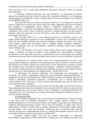 A Conferência da Terra: Aquecimento global, sociedade e biodiversidade                           62

tema transversal, como é tratada pelos Parâmetros Curriculares Nacionais. Sobre essa questão
Guimarães disse:
         A Educação Ambiental apresenta uma nova dimensão a ser incorporada ao processo
educacional, trazendo toda uma recente discussão sobre as questões ambientais, e as conseqüentes
transformações de conhecimento, valores e atitudes diante de uma nova realidade a ser construída.
(GUIMARÃES, 2005, p. 9).
         Essa discussão não está somente na educação formal em si, ela ultrapassa os muros das
escolas e chega até a sociedade num contexto bem mais amplo, adquirindo força através do debate,
para combater as desigualdades sociais, políticas e ambientais consideradas o tripé da
insustentabilidade. A resolução dos problemas ambientais implica na solução de mazelas sociais
vergonhosas como a fome e todos os problemas inerentes à condição humana, visto que, homem é
natureza e não existe mal feito a um que não atinja o outro. Esse complexo sistema constitui a
preocupação maior da EA.
         Para Carvalho (2008) EA é a uma mediação importante na construção social de uma
prática político-pedagógica portadora de nova sensibilidade e postura ética, sintonizada com o
projeto de uma cidadania ampliada pela dimensão ambiental. Segundo essa autora a EA crítica
seria, portanto, aquela capaz de transitar entre os múltiplos saberes: científicos, populares e
tradicionais, alargando nossa visão do ambiente e captando os múltiplos sentidos que os grupos
sociais atribuem a ele.
         A EA é um discurso, assim como é ação, atitude, prática que de alguma forma tenta
mitigar e recuperar os estragos causados ao meio ambiente pela ação humana. É também,
protagonista de uma discussão necessária e comprometida com a transformação da sociedade,
conclamando para uma leitura crítica da realidade, apresentando à ética como principal coadjuvante.

          Reconhecemos que estamos imersos numa era de imprevisibilidades, em meio a uma
transição muito turbulenta, e precisamos estar preparados para o que vai ocorrer nos próximos anos.
Reconhecemos que estamos diante de um sistema cada vez mais limitado para responder os anseios
das sociedades, e que vivenciamos as diversas crises humanas – ambientais, sociais, econômicas... -
que são meros sintomas de uma crise ambiental mais profunda, cujas raízes se encontram na perda e
aquisição de novos valores humanos e na carência de ética. (DIAS, 2004, p.94).
          A globalização das questões ambientais vem despertando uma preocupação sem
precedentes em relação à degradação causada pelo desenvolvimento tecnológico/industrial. A
propagação da idéia que Desenvolvimento e Meio Ambiente constituem um binômio que deve ter
valores e prioridades equivalentes promoveu o entendimento que é essencial desenvolver
economicamente, mas é vital que os recursos naturais sejam poupados para que não faltem. Esta
visão apresenta fortes contradições.
          Mesmo dentro das limitações da EA, assim como da Educação, é possível afirmar que a
Educação permanente transforma a realidade. Não existe quem sabe tudo, tão pouco quem não sabe
nada, o homem assim como os outros animais é um ser inacabado e se diferencia pelo fato de ter
consciência disso, essa consciência ao ser desenvolvida pode transformar tornando-se crítica, e a
partir daí suscitar mudanças.
          Considerações Finais
          No novo cenário mundial de crises é necessária uma visão humanista da escola e do mundo
e uma visão crítica da realidade socioespacial. Nesse sentido, tentamos analisar a crise
ambiental/capital ou vice-versa, pelo prisma da EA, convocando a mesma para uma elucidação dos
problemas ambientais/econômicos vigentes. Nosso intuito foi beneficiar os estudos dessa área do
conhecimento e fortalecer o debate sobre as questões ambientais na Universidade a qual o projeto
que deu origem a esse artigo está vinculado. Enfatizamos que as colocações feitas aqui são
tangíveis de discussão e aprofundamento teórico e se pautam numa pergunta essencial: tem como
ser sustentável dentro dos marcos que regem a sociedade atual?
          Iniciamos citando Enrrique Leff que fez grandes contribuições ao diferenciar
Racionalidade, Epistemologia e Saber Ambiental e ao afirmar que a crise ambiental é também uma
 