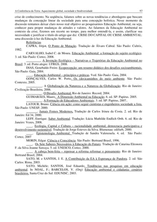A Conferência da Terra: Aquecimento global, sociedade e biodiversidade                         63

crise de conhecimento. Na seqüência, falamos sobre as novas tendências e abordagens que buscam
mudanças da concepção linear da sociedade para uma concepção holística. Nesse momento da
discussão tentamos deixar claro nosso real objetivo ao pesquisarmos Educação Ambiental, ou seja,
conhecer para propor mudanças de atitudes e valores. Ao falarmos da Educação Ambiental no
contexto da crise, fizemos um recorte no tempo, para melhor entendê-la, e assim, clarificar sua
necessidade e justificar o título do artigo que diz: CRISE DO CAPITAL OU CRISE AMBIENTAL:
uma discussão à luz da Educação Ambiental.
          Referências
          CAPRA, fritjot, O Ponto de Mutação. Tradução de Álvaro Cabral. São Paulo: Cultrix,
1982.
          CARVALHO, Isabel C. de Moura. Educação Ambiental: a formação do sujeito ecológico.
3. ed. São Paulo: Cortez, 2008.
          _________, A Invenção Ecológica – Narrativas e Trajetórias da Educação Ambiental no
Brasil. 3. ed. Porto alegre: UFRGS, 2008.
          DIAS, Genebaldo Freire. Ecopercepção: um resumo didático dos desafios socioambientais.
São Paulo: Gaia, 2004.
          ____. Educação Ambiental – princípios e práticas. 9.ed. São Paulo: Gaia, 2004.
          GONÇALVES, Carlos W. Porto. Os (des)caminhos do meio ambiente. São Paulo:
Contexto, 2005.
          __________. A Globalização da Natureza e a Natureza da Globalização. Rio de Janeiro:
Civilização Brasileira, 2006.
          __________. O Desafio Ambiental. Rio de Janeiro: Record, 2004.
          GUIMARÃES, Mauro. A Dimensão Ambiental na Educação. 6. ed. SP: Papirus. 2005.
          __________. A Formação de Educadores Ambientais. 3. ed. SP: Papirus, 2007..
          LATOUR, Bruno. Ciência em ação: como seguir cientistas e engenheiros sociedade a fora.
São Paulo: UNESP, 2000.
          _______. Jamais Fomos Modernos. Tradução de Carlos Irineu da Costa. 2. ed. Rio de
Janeiro: Ed 34, 2000.
          LEFF, Enrrique. Saber Ambiental. Tradução: Lúcia Mathilde Endlich Orth. 6. ed. Rio de
Janeiro: Vozes, 2008.
          ____. Ecologia, Capital e Cultura – racionalidade ambiental, democracia participativa e
desenvolvimento sustentável. Tradução de Jorge Esteves da Silva. Blumenau: edifurb, 2000.
          ____. Epistemologia Ambiental. Tradução de Sandra Valenzuela. 4. ed. São Paulo:
Cortez, 2007
          MORIN, Edgar. Ciência e Consciência. São Paulo: Bertrand Brasil, 1996.
          ____. Os Sete Saberes Necessários à Educação do Futuro. Tradução de Catarina Eleonora
F. da Silva Jeanne Sawaya. 5. ed. UNESCO, Cortez, 2000.
          ____. A cabeça bem-feita – repensar a reforma reformar o pensamento. Rio de Janeiro:
Bertrand Brasil, 2004.
          SATO, M. e SANTOS, J. E. A Contribuição da EA à Esperança de Pandora. 2. ed. São
Carlos: Rima, 2003.
          SATO, Michèle; SANTOS, José Eduardo. Tendências nas pesquisas em educação
ambiental. In NOAL, F.; BARCELOS, V. (Org) Educação ambiental e cidadania: cenários
brasileiros. Santa Cruz do Sul: EDUNISC, 2003.
 