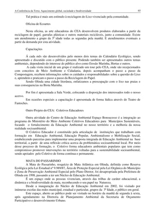 A Conferência da Terra: Aquecimento global, sociedade e biodiversidade                            65

          Tal prática é mais um estímulo à reciclagem do Lixo vivenciado pela comunidade.

          Oficina de Ecoartes

          Nesta oficina, as arte educadoras do CEA desenvolvem produtos elaborados a partir da
reciclagem de papel, garrafas plásticas e outros materiais recicláveis, junto a comunidade. Existe
um atendimento a grupo da 3ª idade todas as segundas pela manhã. E atendimentos eventuais a
partir da demanda por esta atividade.

          Capacitações

         Á cada mês são desenvolvidos pelo menos dois temas do Calendário Ecológico, sendo
apresentado e discutido com o público presente. Podendo também ser apresentados outros temas
ambientais, dependendo do interesse do público alvo como Erosão Marinha, Hortas e outros.
         A cada visita inicial de um grupo é realizado um tour pelo CEA, onde são recepcionados
com conceitos de Meio Ambiente e Cidadania, depois acompanham o passo a passo da
Compostagem, recebem informações sobre os cuidados e responsabilidades sobre a questão do Lixo
e, aprendem e praticam o passo a passo da Reciclagem do Papel.
         Sendo Olinda uma cidade litorânea, enfatizamos a preocupação com o lixo nas praias e
suas consequencias na Biota Marinha.

          Por fim é apresentada a Sala Verde, colocando a disposição dos interessados todo o nosso
acervo.
        Em ocasiões especiais a capacitação é apresentada de forma lúdica através do Teatro de
Fantoches.

          Outro Projeto do CEA: Coletivos Educadores

          Outra atividade do Centro de Educação Ambiental Espaço Bonsucesso é a integração ao
programa do Ministério do Meio Ambiente Coletivos Educadores para Municípios Sustentáveis,
focando o fortalecimento da Educação Ambiental no nosso território e a melhoria da nossa
realidade socioambiental.
          O Coletivo Educador é constituído pela articulação de instituições que trabalham com
formação em Educação Ambiental, Educação Popular, Ambientalismo e Mobilização Social,
estabelecendo parcerias para implementar uma proposta integrada de Educação Ambiental na base
territorial, a partir de uma reflexão crítica acerca da problemática socioambiental local. Por meio
desse processo de formação, o Coletivo forma educadores ambientais populares que tem como
compromisso promover intervenções no território voltadas para a sustentabilidade socioambiental,
sendo apoiados pelo Coletivo de forma contínua e permanente.

         MATA DO PASSARINHO
         A Mata do Passarinho, resquício de Mata Atlântica em Olinda, definida como Reserva
Ecológica pela Lei Estadual nº 9.989/87, Área de Proteção Especial pela Lei Orgânica do Município
e Zona de Preservação Ambiental Especial pelo Plano Diretor, foi desapropriada pela Prefeitura de
Olinda em 1998, passando a ter um Núcleo de Educação Ambiental.
         É um espaço onde as pessoas vivenciam, através das trilhas de caráter educacional, a
dinâmica e a biodiversidade da mata, reconhecendo o seu papel na Natureza.
         Desde a inauguração do Núcleo de Educação Ambiental em 2002, foi visitado por
inúmeras escolas das redes municipal, estadual e particular, grupos da 3ª Idade, e público em geral.
         Este espaço, aberto ao público pode ser visitado no horário da manhã de segunda à sexta,
após agendamento na Diretoria de Planejamento Ambiental da Secretaria de Orçamento
Participativo e desenvolvimento Urbano.
 