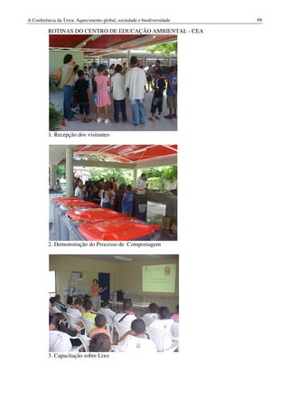 A Conferência da Terra: Aquecimento global, sociedade e biodiversidade   66

          ROTINAS DO CENTRO DE EDUCAÇÃO AMBIENTAL - CEA




          1. Recepção dos visitantes




          2. Demonstração do Processo de Compostagem




          3. Capacitação sobre Lixo
 