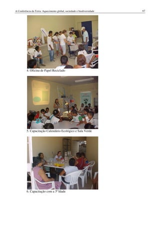 A Conferência da Terra: Aquecimento global, sociedade e biodiversidade   67




          4. Oficina de Papel Reciclado




          5. Capacitação Calendário Ecológico e Sala Verde




          6. Capacitação com a 3ª Idade
 