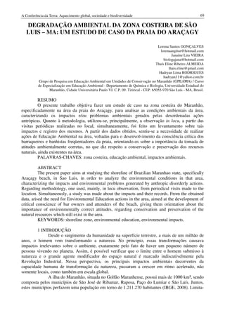 A Conferência da Terra: Aquecimento global, sociedade e biodiversidade                                           69

   DEGRADAÇÃO AMBIENTAL DA ZONA COSTEIRA DE SÃO
   LUIS – MA: UM ESTUDO DE CASO DA PRAIA DO ARAÇAGY

                                                                                       Lorena Santos GONÇALVES
                                                                                         lorenaangitur@hotmail.com
                                                                                                Janaíne Lira VIEIRA
                                                                                           biologajana@hotmail.com
                                                                                      Thaís Eline Ribeiro ALMEIDA
                                                                                              thais.eline@gmail.com
                                                                                        Hadryan Lima RODRIGUES
                                                                                           hadryan11@yahoo.com.br
          Grupo de Pesquisa em Educação Ambiental em Unidades de Conservação no Maranhão (GPEAMA) / Curso
          de Especialização em Educação Ambiental - Departamento de Química e Biologia, Universidade Estadual do
                 Maranhão, Cidade Universitária Paulo VI. C.P. 09. Tirirical - CEP. 65055-970 São Luís - MA, Brasil.

          RESUMO
          O presente trabalho objetiva fazer um estudo de caso na zona costeira do Maranhão,
especificadamente na área da praia do Araçagy, para analisar as condições ambientais da área,
caracterizando os impactos e/ou problemas ambientais gerados pelas desordenadas ações
antrópicas. Quanto à metodologia, utilizou-se, principalmente, a observação in locu, a partir das
visitas periódicas realizadas no local, simultaneamente, foi feito um levantamento sobre tais
impactos e registro dos mesmos. A partir dos dados obtidos, sentiu-se a necessidade de realizar
ações de Educação Ambiental na área, voltadas para o desenvolvimento da consciência crítica dos
barraqueiros e banhistas freqüentadores da praia, orientando-os sobre a importância da tomada de
atitudes ambientalmente corretas, no que diz respeito a conservação e preservação dos recursos
naturais, ainda existentes na área.
          PALAVRAS-CHAVES: zona costeira, educação ambiental, impactos ambientais.

          ABSTRACT
          The present paper aims at studying the shoreline of Brazilian Maranhao state, specifically
Araçagy beach, in Sao Luis, in order to analyze the environmental conditions in that area,
characterizing the impacts and environmental problems generated by anthropic disorderly actions.
Regarding methodology, one used, mainly, in locu observation, from periodical visits made to the
location. Simultaneously, a study was made about the impacts and their records. From the obtained
data, arised the need for Environmental Education actions in the area, aimed at the development of
critical conscience of bar owners and attenders of the beach, giving them orientation about the
importance of environmentally correct attitudes, regarding conservation and preservation of the
natural resources which still exist in the area.
          KEYWORDS: shoreline zone, environmental education, environmental impacts.

        1 INTRODUÇÃO
              Desde o surgimento da humanidade na superfície terrestre, a mais de um milhão de
anos, o homem vem transformando a natureza. No principio, essas transformações causava
impactos irrelevantes sobre o ambiente, exatamente pelo fato de haver um pequeno número de
pessoas vivendo no planeta. Assim, é possível verificar que o limite entre o homem submisso à
natureza e o grande agente modificador do espaço natural é marcado indiscutivelmente pela
Revolução Industrial. Nessa perspectiva, os principais impactos ambientais decorrentes da
capacidade humana de transformação da natureza, passaram a crescer em ritmo acelerado, não
somente locais, como também em escala global.
              A ilha do Maranhão, situada no Golfão Maranhense, possui mais de 1000 km², sendo
composta pelos municípios de São José de Ribamar, Raposa, Paço do Lumiar e São Luís. Juntos,
estes municípios perfazem uma população em torno de 1.211.270 habitantes (IBGE, 2008). Limita-
 