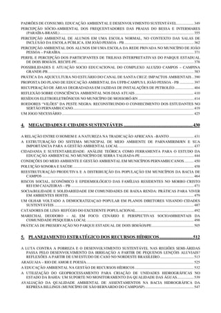 PADRÕES DE CONSUMO, EDUCAÇÃO AMBIENTAL E DESENVOLVIMENTO SUSTENTÁVEL .................. 349
PERCEPÇÃO SÓCIO-AMBIENTAL DOS FREQUENTADORES DAS PRAIAS DO BESSA E INTERMARES
  (PARAÍBA-BRASIL) ............................................................................................................................................... 355
PERCEPÇÃO AMBIENTAL DE ALUNOS EM UMA ESCOLA NORMAL, NO CONTEXTO DAS SALAS DE
  INCLUSÃO DA ESCOLA PÚBLICA, EM JOÃO PESSOA - PB .......................................................................... 362
PERCEPÇÃO AMBIENTAL DOS ALUNOS EM UMA ESCOLA DA REDE PRIVADA NO MUNICÍPIO DE JOÃO
  PESSOA – PARAÍBA. ............................................................................................................................................. 371
PERFIL E PERCEPÇÃO DOS PARTICIPANTES DE TRILHAS INTERPRETATIVAS DO PARQUE ESTADUAL
  DE DOIS IRMÃOS, RECIFE-PE ............................................................................................................................. 378
POSSIBILIDADES E ATUAÇÃO SOCIO EDUCACIONAL DO COMPLEXO ALUIZIO CAMPOS – CAMPINA
  GRANDE-PB ............................................................................................................................................................ 383
PRÁTICA DA AQUICULTURA NO ESTUÁRIO DO CANAL DE SANTA CRUZ: IMPACTOS AMBIENTAIS .. 390
PROPOSTA DO PLANO DE EDUCAÇÃO AMBIENTAL DA UFPB-CAMPUS I, JOÃO PESSOA - PB ............... 397
RECUPERAÇÃO DE ÁREAS DEGRADADAS EM JAZIDAS DE INSTALAÇÕES DE PETROLÉO .................... 404
REFLEXÃO SOBRE CONSCIÊNCIA AMBIENTAL NOS DIAS ATUAIS ............................................................... 410
RESÍDUOS ELETROELETRÔNICOS NO MUNICÍPIO DE MOSSORÓ-RN ........................................................... 414
ROEDORES “VILÕES” DA PESTE NEGRA: RECONSTRUINDO O CONHECIMENTO DOS ESTUDANTES NO
  SERTÃO PERNAMBUCANO ................................................................................................................................. 419
UM JOGO NECESSÁRIO ............................................................................................................................................. 425


4. MEGACIDADES E CIDADES SUSTENTÁVEIS .............................................................. 430

A RELAÇÃO ENTRE O HOMEM E A NATUREZA NA TRADICAÇÃO AFRICANA –BANTO .......................... 431
A ESTRUTURAÇÃO DO SISTEMA MUNICIPAL DE MEIO AMBIENTE DE PARNAMIRIM/RN E SUA
   IMPORTÂNCIA PARA A GESTÃO AMBIENTAL LOCAL ................................................................................ 437
CIDADANIA E SUSTENTABILIDADE: ANÁLISE TEÓRICA COMO FERRAMENTA PARA O ESTUDO DA
   EDUCAÇÃO AMBIENTAL NO MUNICÍPIO DE SERRA TALHADA-PE ......................................................... 444
CONDIÇÕES DO MEIO AMBIENTE E GESTÃO AMBIENTAL EM MUNICÍPIOS PERNAMBUCANOS .......... 450
POLUIÇÃO SONORA E SAÚDE ................................................................................................................................. 458
REESTRUTURAÇÃO PRODUTIVA E A DISTRIBUIÇÃO DA POPULAÇÃO EM MUNICÍPIOS DA BACIA DE
   CAMPOS .................................................................................................................................................................. 464
RISCOS SOCIAL, ECONÔMICO E EPIDEMIOLÓGICO DAS FAMÍLIAS RESIDENTES NO MORRO CRISTO
   REI EM CAJAZEIRAS – PB ................................................................................................................................... 471
SOCIA(BI)LIDADE E SOLIDARIEDADE EM COMUNIDADES DE BAIXA RENDA: PRÁTICAS PARA VIVER
   EM AMBIENTES HOSTIS ...................................................................................................................................... 479
UM OLHAR VOLTADO A DEMOCRATIZAÇAO POPULAR EM PLANOS DIRETORES VISANDO CIDADES
   SUSTENTÁVEIS ..................................................................................................................................................... 487
CATADORES DE LIXO: REFÚGIO DO EXCEDENTE POPULACIONAL .............................................................. 492
MARECHAL DEODORO – AL EM FOCO: CENÁRIO E PERSPECTIVAS SOCIOAMBIENTAIS DA
   COMUNIDADE PESQUEIRA LOCAL .................................................................................................................. 498
PRÁTICAS DE PRESERVAÇÃO NO PARQUE ESTADUAL DE DOIS IRMÃOS/PE ............................................. 505


5. PLANEJAMENTO ESTRATÉGICO DOS RECURSOS HÍDRICOS .............................. 512

A LUTA CONTRA A POBREZA E O DESENVOLVIMENTO SUSTENTÁVEL NAS REGIÕES SEMI-ÁRIDAS
   PASSA PELO DESENVOLVIMENTO DA IRRIGAÇÃO A PARTIR DE PEQUENOS LENÇÓIS ALUVIAIS?
   REFLEXÕES A PARTIR DE UM ESTUDO DE CASO NO NORDESTE BRASILEIRO .................................... 513
ARAGUAIA – RIO DE AMOR E POESIA................................................................................................................... 525
A EDUCAÇÃO AMBIENTAL NA GESTÃO DE RECURSOS HÍDRICOS ............................................................... 532
A UTILIZAÇÃO DO GEOPROCESSAMENTO PARA CRIAÇÃO DE UNIDADES HIDROGRÁFICAS NO
   ESTADO DA BAHIA: UM SUPORTE NO MONITORAMENTO DA QUALIDADE DAS ÁGUAS.................. 539
AVALIAÇÃO DA QUALIDADE AMBIENTAL DE ASSENTAMENTOS NA BACIA HIDROGRÁFICA DA
   REPRESA BILLINGS (MUNICÍPIO DE SÃO BERNARDO DO CAMPO/SP) .................................................... 547
 