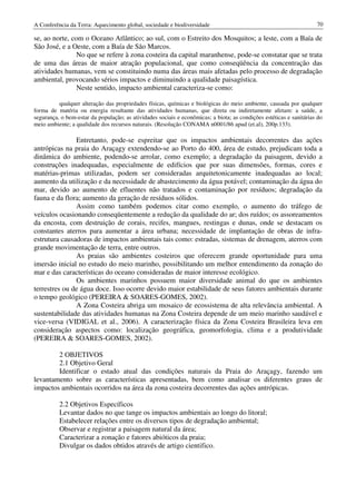 A Conferência da Terra: Aquecimento global, sociedade e biodiversidade                                               70

se, ao norte, com o Oceano Atlântico; ao sul, com o Estreito dos Mosquitos; a leste, com a Baía de
São José, e a Oeste, com a Baía de São Marcos.
                No que se refere à zona costeira da capital maranhense, pode-se constatar que se trata
de uma das áreas de maior atração populacional, que como conseqüência da concentração das
atividades humanas, vem se constituindo numa das áreas mais afetadas pelo processo de degradação
ambiental, provocando sérios impactos e diminuindo a qualidade paisagística.
                Neste sentido, impacto ambiental caracteriza-se como:

          qualquer alteração das propriedades físicas, químicas e biológicas do meio ambiente, causada por qualquer
forma de matéria ou energia resultante das atividades humanas, que direta ou indiretamente afetam: a saúde, a
segurança, o bem-estar da população; as atividades sociais e econômicas; a biota; as condições estéticas e sanitárias do
meio ambiente; a qualidade dos recursos naturais. (Resolução CONAMA n0001/86 apud (et.al), 200p.133).

               Entretanto, pode-se espreitar que os impactos ambientais decorrentes das ações
antrópicas na praia do Araçagy extendendo-se ao Porto do 400, área de estudo, prejudicam toda a
dinâmica do ambiente, podendo-se arrolar, como exemplo; a degradação da paisagem, devido a
construções inadequadas, especialmente de edifícios que por suas dimensões, formas, cores e
matérias-primas utilizadas, podem ser consideradas arquitetonicamente inadequadas ao local;
aumento da utilização e da necessidade de abastecimento da água potável; contaminação da água do
mar, devido ao aumento de efluentes não tratados e contaminação por resíduos; degradação da
fauna e da flora; aumento da geração de resíduos sólidos.
               Assim como também podemos citar como exemplo, o aumento do tráfego de
veículos ocasionando conseqüentemente a redução da qualidade do ar; dos ruídos; os assoreamentos
da encosta, com destruição de corais, recifes, mangues, restingas e dunas, onde se destacam os
constantes aterros para aumentar a área urbana; necessidade de implantação de obras de infra-
estrutura causadoras de impactos ambientais tais como: estradas, sistemas de drenagem, aterros com
grande movimentação de terra, entre outros.
               As praias são ambientes costeiros que oferecem grande oportunidade para uma
imersão inicial no estudo do meio marinho, possibilitando um melhor entendimento da zonação do
mar e das características do oceano consideradas de maior interesse ecológico.
               Os ambientes marinhos possuem maior diversidade animal do que os ambientes
terrestres ou de água doce. Isso ocorre devido maior estabilidade de seus fatores ambientais durante
o tempo geológico (PEREIRA & SOARES-GOMES, 2002).
               A Zona Costeira abriga um mosaico de ecossistema de alta relevância ambiental. A
sustentabilidade das atividades humanas na Zona Costeira depende de um meio marinho saudável e
vice-versa (VIDIGAL et al., 2006). A caracterização física da Zona Costeira Brasileira leva em
consideração aspectos como: localização geográfica, geomorfologia, clima e a produtividade
(PEREIRA & SOARES-GOMES, 2002).

        2 OBJETIVOS
        2.1 Objetivo Geral
        Identificar o estado atual das condições naturais da Praia do Araçagy, fazendo um
levantamento sobre as características apresentadas, bem como analisar os diferentes graus de
impactos ambientais ocorridos na área da zona costeira decorrentes das ações antrópicas.

          2.2 Objetivos Específicos
          Levantar dados no que tange os impactos ambientais ao longo do litoral;
          Estabelecer relações entre os diversos tipos de degradação ambiental;
          Observar e registrar a paisagem natural da área;
          Caracterizar a zonação e fatores abióticos da praia;
          Divulgar os dados obtidos através de artigo cientifico.
 