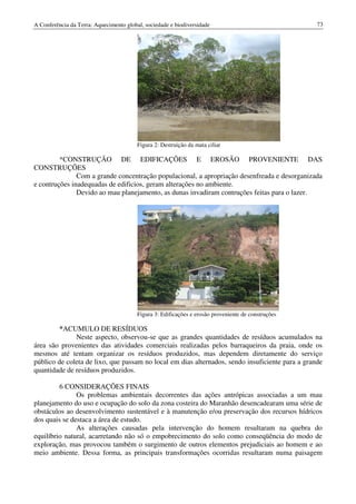 A Conferência da Terra: Aquecimento global, sociedade e biodiversidade                               73




                                         Figura 2: Destruição da mata ciliar

         *CONSTRUÇÃO DE EDIFICAÇÕES E EROSÃO PROVENIENTE DAS
CONSTRUÇÕES
               Com a grande concentração populacional, a apropriação desenfreada e desorganizada
e contruções inadequadas de edificios, geram alterações no ambiente.
               Devido ao mau planejamento, as dunas invadiram contruções feitas para o lazer.




                                         Figura 3: Edificações e erosão proveniente de construções

         *ACUMULO DE RESÍDUOS
              Neste aspecto, observou-se que as grandes quantidades de resíduos acumulados na
área são provenientes das atividades comerciais realizadas pelos barraqueiros da praia, onde os
mesmos até tentam organizar os resíduos produzidos, mas dependem diretamente do serviço
público de coleta de lixo, que passam no local em dias alternados, sendo insuficiente para a grande
quantidade de resíduos produzidos.

         6 CONSIDERAÇÕES FINAIS
               Os problemas ambientais decorrentes das ações antrópicas associadas a um mau
planejamento do uso e ocupação do solo da zona costeira do Maranhão desencadearam uma série de
obstáculos ao desenvolvimento sustentável e à manutenção e/ou preservação dos recursos hídricos
dos quais se destaca a área de estudo.
               As alterações causadas pela intervenção do homem resultaram na quebra do
equilíbrio natural, acarretando não só o empobrecimento do solo como conseqüência do modo de
exploração, mas provocou também o surgimento de outros elementos prejudiciais ao homem e ao
meio ambiente. Dessa forma, as principais transformações ocorridas resultaram numa paisagem
 