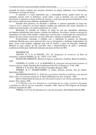 A Conferência da Terra: Aquecimento global, sociedade e biodiversidade                                 74

pontuada de formas residuais que encenam caracteres de antigos ambientes, esses testemunhos
encontram-se ao longo do litoral.
          O ambiente é o maior patrimônio que a humanidade possui; quanto maior for sua
qualidade, maiores serão os benefícios. Assim sendo, o que se pretende com esse trabalho é
caracterizar os impactos ao longo da Praia do Araçagy, e criar ações que possam minimizá-los, para
que assim se tenha um meio ambiente, equilibrado e sadio.
          Partindo desta premissa, foi discutido e analisado os aspectos apontados ao longo das
visitas in locu e pensou-se em tomar algumas medidas que pudessem pelo menos minimizar os
impactos já mencionados, em caráter emergencial, tais como:
          Realização de mutirões de limpeza ao longo da orla por educadores ambientais
devidamente identificados para chamar a atenção dos banhistas. Na ocasião, orientar as pessoas da
importância em tomar certas atitudes voltadas para a preservação e conservação das características
naturais da zona costeira, através de conversas informais e entregas de panfletos educativos.
          Posteriormente consolidar o trabalho com a elaboração de projetos em Educação
Ambiental Marinha para serem desenvolvidos com os barraqueiros e banhistas freqüentadores da
praia. Assim como também, implantar uma sede de estudos e ações em Educação Ambiental
Marinha na zona costeira de São Luís-MA, para o desenvolvimento de ações e produções
acadêmicas de Educação Ambiental realizadas nas praias de São Luís-MA.

         REFERÊNCIAS
         ARAÚJO, D. S. D. & MACIEL, N.C. Os manguezais do recôncavo da Baia de
Guanabara. Cadernos FEEMA, ser. téc., 10/79: 1-115. 1979.
         BANCO DO NORDESTE. Manual de impactos ambientais. Fortaleza: Banco do nordeste,
1999.
         CINTRÓN, G; LUGO, A. E. & MARTINEZ, R. Structural and functional propeties of
mangrove forests. Symp. Signaling the Completion of the flora of Panama, p. 53-66. 1980.
         ODUM, E. P. Ecologia. Rio de Janeiro: Guanabara Koogan, 2008.
         PEREIRA, R. C.; SOARES-GOMES, A. (Orgs). Biologia marinha. Rio de Janeiro:
Interciência, 2002.
         SCHAEFFER-NOVELLI, Y. Perfil dos ecossistemas litorâneos brasileiros com especial
ênfase sobre o ecossistema manguezal. S. Paulo: Publicação esp. Inst. oceanogr., 1989.
         SILVA, Pedro Paulo de Lima [et. al.]. Dicionário brasileiro de ciências ambientais. Rio de
Janeiro: Thex editora, 2005.
         T. S. Oliveira e [et. al.]. Alometria no crescimento de uca rapax (crustacea, decapoda,
ocypodidae) na ilha de são luís, maranhão. Caxambu – MG: Anais do VII Congresso de Ecologia
do Brasil, Setembro de 2007.
         VIDIGAL, A. A. F. [et. al.] Amazônia azul: o mar que nos pertence. Rio de Janeiro: Record, 2006.
 