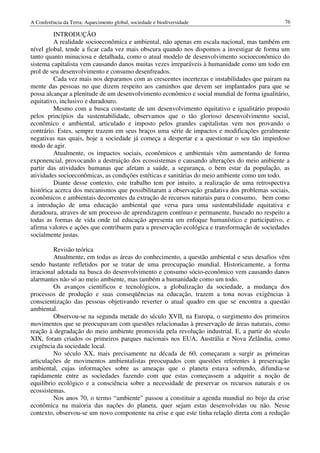 A Conferência da Terra: Aquecimento global, sociedade e biodiversidade                         76

         INTRODUÇÃO
         A realidade socioeconômica e ambiental, não apenas em escala nacional, mas também em
nível global, tende a ficar cada vez mais obscura quando nos dispomos a investigar de forma um
tanto quanto minuciosa e detalhada, como o atual modelo de desenvolvimento socioeconômico do
sistema capitalista vem causando danos muitas vezes irreparáveis à humanidade como um todo em
prol de seu desenvolvimento e consumo desenfreados.
         Cada vez mais nos deparamos com as crescentes incertezas e instabilidades que pairam na
mente das pessoas no que dizem respeito aos caminhos que devem ser implantados para que se
possa alcançar a plenitude de um desenvolvimento econômico e social mundial de forma igualitário,
equitativo, inclusivo e duradouro.
         Mesmo com a busca constante de um desenvolvimento equitativo e igualitário proposto
pelos princípios da sustentabilidade, observamos que o tão glorioso desenvolvimento social,
econômico e ambiental, articulado e imposto pelos grandes capitalistas vem nos provando o
contrário. Estes, sempre trazem em seus braços uma série de impactos e modificações geralmente
negativas nas quais, hoje a sociedade já começa a despertar e a questionar o seu tão impiedoso
modo de agir.
         Atualmente, os impactos sociais, econômicos e ambientais vêm aumentando de forma
exponencial, provocando a destruição dos ecossistemas e causando alterações do meio ambiente a
partir das atividades humanas que afetam a saúde, a segurança, o bem estar da população, as
atividades socioeconômicas, as condições estéticas e sanitárias do meio ambiente como um todo.
         Diante desse contexto, este trabalho tem por intuito, a realização de uma retrospectiva
histórica acerca dos mecanismos que possibilitaram a observação gradativa dos problemas sociais,
econômicos e ambientais decorrentes da extração de recursos naturais para o consumo, bem como
a introdução de uma educação ambiental que versa para uma sustentabilidade equitativa e
duradoura, atraves de um processo de aprendizagem contínuo e permanente, baseado no respeito a
todas as formas de vida onde tal educação apresenta um enfoque humanístico e participativo, e
afirma valores e ações que contribuem para a preservação ecológica e transformação de sociedades
socialmente justas.

         Revisão teórica
         Atualmente, em todas as áreas do conhecimento, a questão ambiental e seus desafios vêm
sendo bastante refletidos por se tratar de uma preocupação mundial. Historicamente, a forma
irracional adotada na busca do desenvolvimento e consumo sócio-econômico vem causando danos
alarmantes não só ao meio ambiente, mas também a humanidade como um todo.
         Os avanços científicos e tecnológicos, a globalização da sociedade, a mudança dos
processos de produção e suas conseqüências na educação, trazem a tona novas exigências à
conscientização das pessoas objetivando reverter o atual quadro em que se encontra a questão
ambiental.
         Observou-se na segunda metade do século XVII, na Europa, o surgimento dos primeiros
movimentos que se preocupavam com questões relacionadas à preservação de áreas naturais, como
reação à degradação do meio ambiente promovida pela revolução industrial. E, a partir do século
XIX, foram criados os primeiros parques nacionais nos EUA, Austrália e Nova Zelândia, como
exigência da sociedade local.
         No século XX, mais precisamente na década de 60, começaram a surgir as primeiras
articulações de movimentos ambientalistas preocupados com questões referentes à preservação
ambiental, cujas informações sobre as ameaças que o planeta estava sofrendo, difundia-se
rapidamente entre as sociedades fazendo com que estas começassem a adquirir a noção de
equilíbrio ecológico e a consciência sobre a necessidade de preservar os recursos naturais e os
ecossistemas.
         Nos anos 70, o termo “ambiente” passou a constituir a agenda mundial no bojo da crise
econômica na maioria das nações do planeta, quer sejam estas desenvolvidas ou não. Nesse
contexto, observou-se um novo componente na crise e que este tinha relação direta com a redução
 