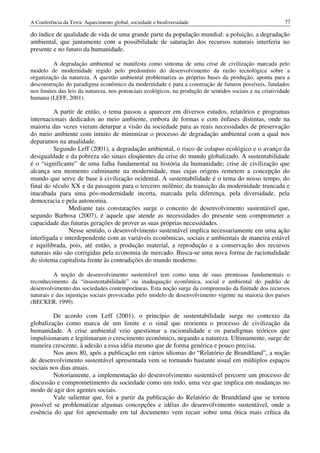 A Conferência da Terra: Aquecimento global, sociedade e biodiversidade                                     77

do índice de qualidade de vida de uma grande parte da população mundial: a poluição, a degradação
ambiental, que juntamente com a possibilidade de saturação dos recursos naturais interferia no
presente e no futuro da humanidade.

          A degradação ambiental se manifesta como sintoma de uma crise de civilização marcada pelo
modelo de modernidade regido pelo predomínio do desenvolvimento da razão tecnológica sobre a
organização da natureza. A questão ambiental problematiza as próprias bases da produção; aponta para a
desconstrução do paradigma econômico da modernidade e para a construção de futuros possíveis, fundados
nos limites das leis da natureza, nos potenciais ecológicos, na produção de sentidos sociais e na criatividade
humana (LEFF, 2001).

         A partir de então, o tema passou a aparecer em diversos estudos, relatórios e programas
internacionais dedicados ao meio ambiente, embora de formas e com ênfases distintas, onde na
maioria das vezes vieram deturpar a visão da sociedade para as reais necessidades de preservação
do meio ambiente com intuito de minimizar o processo de degradação ambiental com a qual nos
deparamos na atualidade.
         Segundo Leff (2001), a degradação ambiental, o risco de colapso ecológico e o avanço da
desigualdade e da pobreza são sinais eloqüentes da crise do mundo globalizado. A sustentabilidade
é o “significante” de uma falha fundamental na história da humanidade; crise de civilização que
alcança seu momento culminante na modernidade, mas cujas origens remetem a concepção do
mundo que serve de base à civilização ocidental. A sustentabilidade é o tema do nosso tempo, do
final do século XX e da passagem para o terceiro milênio; da transição da modernidade truncada e
inacabada para uma pós-modernidade incerta, marcada pela diferença, pela diversidade, pela
democracia e pela autonomia.
                Mediante tais constatações surge o conceito de desenvolvimento sustentável que,
segundo Barbosa (2007), é aquele que atende as necessidades do presente sem comprometer a
capacidade das futuras gerações de prover as suas próprias necessidades.
                Nesse sentido, o desenvolvimento sustentável implica necessariamente em uma ação
interligada e interdependente com as variáveis econômicas, sociais e ambientais de maneira estável
e equilibrada, pois, até então, a produção material, a reprodução e a conservação dos recursos
naturais não são corrigidas pela economia de mercado. Busca-se uma nova forma de racionalidade
do sistema capitalista frente às contradições do mundo moderno.

          A noção de desenvolvimento sustentável tem como uma de suas premissas fundamentais o
reconhecimento da “insustentabilidade” ou inadequação econômica, social e ambiental do padrão de
desenvolvimento das sociedades contemporâneas. Esta noção surge da compreensão da finitude dos recursos
naturais e das injustiças sociais provocadas pelo modelo de desenvolvimento vigente na maioria dos países
(BECKER, 1999).

         De acordo com Leff (2001), o princípio de sustentabilidade surge no contexto da
globalização como marca de um limite e o sinal que reorienta o processo de civilização da
humanidade. A crise ambiental veio questionar a racionalidade e os paradigmas teóricos que
impulsionaram e legitimaram o crescimento econômico, negando a natureza. Ultimamente, surge de
maneira crescente, à adesão a essa idéia mesmo que de forma genérica e pouco precisa.
         Nos anos 80, após a publicação em vários idiomas do “Relatório de Brundtland”, a noção
de desenvolvimento sustentável apresentada vem se tornando bastante usual em múltiplos espaços
sociais nos dias atuais.
         Notoriamente, a implementação do desenvolvimento sustentável percorre um processo de
discussão e comprometimento da sociedade como um todo, uma vez que implica em mudanças no
modo de agir dos agentes sociais.
         Vale salientar que, foi a partir da publicação do Relatório de Brundtland que se tornou
possível se problematizar algumas concepções e idéias do desenvolvimento sustentável, onde a
essência do que foi apresentado em tal documento vem recair sobre uma ótica mais crítica da
 