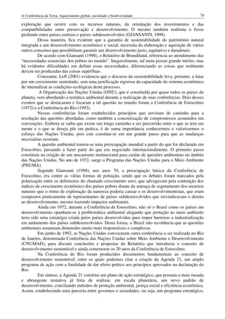 A Conferência da Terra: Aquecimento global, sociedade e biodiversidade                             78

exploração que ocorre com os recursos naturais, da orientação dos investimentos e das
compatibilidades entre preservação e desenvolvimento. O mesmo também reafirma o fosso
profundo entre países centrais e países subdesenvolvidos (GIANSANTI, 1998).
          Dessa maneira, fica evidente que a garantia de sustentabilidade do patrimônio natural
integrada a um desenvolvimento econômico e social, necessita da elaboração e aquisição de vários
outros conceitos que possibilitem garantir um desenvolvimento justo, equitativo e duradouro.
          De acordo com Giansanti (1998), o Relatório de Brundtland, referencia ao atendimento das
“necessidades essenciais dos pobres no mundo”. Inegavelmente, tal meta possui grande mérito, mas
há evidentes dificuldades em definir essas necessidades, diferenciando as coisas que realmente
devem ser produzidas das coisas supérfluas.
          Consoante, Leff (2001) evidencia que o discurso da sustentabilidade leva, portanto, a lutar
por um crescimento sustentado, sem uma justificação rigorosa da capacidade do sistema econômico
de internalizar as condições ecológicas deste processo.
          A Organização das Nações Unidas (ONU), que é constituída por quase todos os países do
planeta, vem abordando a temática ambiental durante a realização de suas conferências. Dois desses
eventos que se destacaram e focaram a tal questão no mundo foram a Conferência de Estocolmo
(1972) e a Conferência do Rio (1992).
          Nessas conferências foram estabelecidos princípios que serviram de caminho para a
resolução das questões abordadas, como também a concretização de compromissos assumidos em
convenções. Embora se saiba que existe um longo caminho a ser percorrido entre o que se tem em
mente e o que se deseja pôr em prática, é de suma importância conhecermos e valorizarmos o
esforço das Nações Unidas, pois este constitui-se em um grande passo para que as mudanças
necessárias ocorram.
          A questão ambiental tornou-se uma preocupação mundial a partir do que foi declarado em
Estocolmo, passando a fazer parte do que era negociado internacionalmente. O primeiro passo
constituiu na criação de um mecanismo institucional para cuidar de questões ambientais no âmbito
das Nações Unidas. No ano de 1972, surge o Programa das Nações Unidas para o Meio Ambiente
(PNUMA).
          Segundo Giansanti (1998), nos anos 70, a preocupação básica da Conferência de
Estocolmo, era conter as várias formas de poluição, sendo que os debates foram marcados pela
polarização entre os defensores do chamado crescimento zero, que advogavam pela contenção dos
índices de crescimento econômico dos países pobres diante da ameaça de esgotamento dos recursos
naturais que o ritmo de exploração da natureza poderia causar e os desenvolvimentistas, que eram
compostos praticamente de representantes de países subdesenvolvidos que reivindicavam o direito
ao desenvolvimento, mesmo trazendo impactos ambientais.
          Ainda em 1972, durante a Conferência de Estocolmo, não só o Brasil como os países em
desenvolvimento opunham-se à problemática ambiental alegando que proteção ao meio ambiente
teria sido uma estratégia criada pelos países desenvolvidos para impor barreiras a industrialização
em andamento dos países subdesenvolvidos. Desta forma, o Brasil não reconhecia que as questões
ambientais assumiam dimensões muito mais responsáveis e complexas.
          Em junho de 1992, as Nações Unidas convocaram outra conferência a ser realizada no Rio
de Janeiro, denominada Conferência das Nações Unidas sobre Meio Ambiente e Desenvolvimento
(CNUMAD), para discutir conclusões e propostas do Relatório que introduziu o conceito de
desenvolvimento sustentável e ainda comemorar os 20 anos da Conferência de Estocolmo.
          Na Conferência do Rio foram produzidos documentos fundamentais ao conceito de
desenvolvimento sustentável, entre os quais podemos citar a criação da Agenda 21, um amplo
programa de ação com a finalidade de dar efeito prático aos princípios aprovados na declaração do
Rio.
          Em síntese, a Agenda 21 constitui um plano de ação estratégico, que possuiu a mais ousada
e abrangente tentativa já feita de realizar, em escala planetária, um novo padrão de
desenvolvimento, conciliando métodos de proteção ambiental, justiça social e eficiência econômica.
Assim, estabelecendo uma parceria entre governos e sociedades, ou seja, um programa estratégico,
 