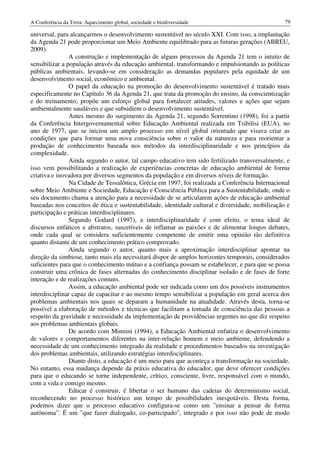 A Conferência da Terra: Aquecimento global, sociedade e biodiversidade                            79

universal, para alcançarmos o desenvolvimento sustentável no século XXI. Com isso, a implantação
da Agenda 21 pode proporcionar um Meio Ambiente equilibrado para as futuras gerações (ABREU,
2009).
                A construção e implementação de alguns processos da Agenda 21 tem o intuito de
sensibilizar a população através da educação ambiental, transformando e impulsionando as políticas
públicas ambientais, levando-se em consideração as demandas populares pela equidade de um
desenvolvimento social, econômico e ambiental.
                O papel da educação na promoção do desenvolvimento sustentável é tratado mais
especificamente no Capítulo 36 da Agenda 21, que trata da promoção do ensino, da conscientização
e do treinamento; propõe um esforço global para fortalecer atitudes, valores e ações que sejam
ambientalmente saudáveis e que subsidiem o desenvolvimento sustentável.
                Antes mesmo do surgimento da Agenda 21, segundo Sorrentino (1998), foi a partir
da Conferência Intergovernamental sobre Educação Ambiental realizada em Tsibilisi (EUA), no
ano de 1977, que se iniciou um amplo processo em nível global orientado que visava criar as
condições que para formar uma nova consciência sobre o valor da natureza e para reorientar a
produção de conhecimento baseada nos métodos da interdisciplinaridade e nos princípios da
complexidade.
                Ainda segundo o autor, tal campo educativo tem sido fertilizado transversalmente, e
isso vem possibilitando a realização de experiências concretas de educação ambiental de forma
criativa e inovadora por diversos segmentos da população e em diversos níveis de formação.
                Na Cidade de Tessalônica, Grécia em 1997, foi realizada a Conferência Internacional
sobre Meio Ambiente e Sociedade, Educação e Consciência Pública para a Sustentabilidade, onde o
seu documento chama a atenção para a necessidade de se articularem ações de educação ambiental
baseadas nos conceitos de ética e sustentabilidade, identidade cultural e diversidade, mobilização e
participação e práticas interdisciplinares.
                Segundo Godard (1997), a interdisciplinaridade é com efeito, o tema ideal de
discursos enfáticos e abstratos, suscetíveis de inflamar as paixões e de alimentar longos debates,
onde cada qual se considera suficientemente competente de emitir uma opinião tão definitiva
quanto distante de um conhecimento prático comprovado.
                Ainda segundo o autor, quanto mais a aproximação interdisciplinar apontar na
direção da simbiose, tanto mais ela necessitará dispor de amplos horizontes temporais, considerados
suficientes para que o conhecimento mútuo e a confiança possam se estabelecer, e para que se possa
construir uma crônica de fases alternadas do conhecimento disciplinar isolado e de fases de forte
interação e de realizações comuns.
                Assim, a educação ambiental pode ser indicada como um dos possíveis instrumentos
interdisciplinar capaz de capacitar e ao mesmo tempo sensibilizar a população em geral acerca dos
problemas ambientais nos quais se deparam a humanidade na atualidade. Através desta, torna-se
possível a elaboração de métodos e técnicas que facilitam a tomada de consciência das pessoas a
respeito da gravidade e necessidade da implementação de providências urgentes no que diz respeito
aos problemas ambientais globais.
                De acordo com Minnini (1994), a Educação Ambiental enfatiza o desenvolvimento
de valores e comportamentos diferentes na inter-relação homem e meio ambiente, defendendo a
necessidade de um conhecimento integrado da realidade e procedimentos baseados na investigação
dos problemas ambientais, utilizando estratégias interdisciplinares.
                Diante disto, a educação é um meio para que aconteça a transformação na sociedade.
No entanto, essa mudança depende da práxis educativa do educador, que deve oferecer condições
para que o educando se torne independente, crítico, consciente, livre, responsável com o mundo,
com a vida e consigo mesmo.
                Educar é construir, é libertar o ser humano das cadeias do determinismo social,
reconhecendo no processo histórico um tempo de possibilidades inesgotáveis. Desta forma,
podemos dizer que o processo educativo configura-se como um "ensinar a pensar de forma
autônoma”. É um "que fazer dialogado, co-participado", integrado e por isso não pode de modo
 