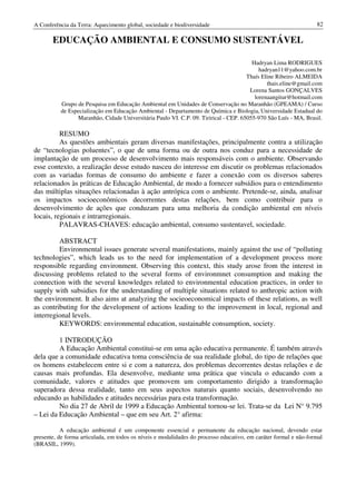 A Conferência da Terra: Aquecimento global, sociedade e biodiversidade                                            82

       EDUCAÇÃO AMBIENTAL E CONSUMO SUSTENTÁVEL

                                                                                       Hadryan Lima RODRIGUES
                                                                                          hadryan11@yahoo.com.br
                                                                                     Thaís Eline Ribeiro ALMEIDA
                                                                                             thais.eline@gmail.com
                                                                                      Lorena Santos GONÇALVES
                                                                                        lorenaangitur@hotmail.com
          Grupo de Pesquisa em Educação Ambiental em Unidades de Conservação no Maranhão (GPEAMA) / Curso
          de Especialização em Educação Ambiental - Departamento de Química e Biologia, Universidade Estadual do
                Maranhão, Cidade Universitária Paulo VI. C.P. 09. Tirirical - CEP. 65055-970 São Luís - MA, Brasil.

          RESUMO
          As questões ambientais geram diversas manifestações, principalmente contra a utilização
de “tecnologias poluentes”, o que de uma forma ou de outra nos conduz para a necessidade de
implantação de um processo de desenvolvimento mais responsáveis com o ambiente. Observando
esse contexto, a realização desse estudo nasceu do interesse em discutir os problemas relacionados
com as variadas formas de consumo do ambiente e fazer a conexão com os diversos saberes
relacionados às práticas de Educação Ambiental, de modo a fornecer subsídios para o entendimento
das múltiplas situações relacionadas à ação antrópica com o ambiente. Pretende-se, ainda, analisar
os impactos socioeconômicos decorrentes destas relações, bem como contribuir para o
desenvolvimento de ações que conduzam para uma melhoria da condição ambiental em níveis
locais, regionais e intrarregionais.
          PALAVRAS-CHAVES: educação ambiental, consumo sustentavel, sociedade.

         ABSTRACT
         Environmental issues generate several manifestations, mainly against the use of “polluting
technologies”, which leads us to the need for implementation of a development process more
responsible regarding environment. Observing this context, this study arose from the interest in
discussing problems related to the several forms of environmnet consumption and making the
connection with the several knowledges related to environmental education practices, in order to
supply with subsidies for the understanding of multiple situations related to anthropic action with
the environment. It also aims at analyzing the socieoeconomical impacts of these relations, as well
as contributing for the development of actions leading to the improvement in local, regional and
interregional levels.
         KEYWORDS: environmental education, sustainable consumption, society.

         1 INTRODUÇÃO
         A Educação Ambiental constitui-se em uma ação educativa permanente. É também através
dela que a comunidade educativa toma consciência de sua realidade global, do tipo de relações que
os homens estabelecem entre si e com a natureza, dos problemas decorrentes destas relações e de
causas mais profundas. Ela desenvolve, mediante uma prática que vincula o educando com a
comunidade, valores e atitudes que promovem um comportamento dirigido a transformação
superadora dessa realidade, tanto em seus aspectos naturais quanto sociais, desenvolvendo no
educando as habilidades e atitudes necessárias para esta transformação.
         No dia 27 de Abril de 1999 a Educação Ambiental tornou-se lei. Trata-se da Lei N° 9.795
– Lei da Educação Ambiental – que em seu Art. 2° afirma:

           A educação ambiental é um componente essencial e permanente da educação nacional, devendo estar
presente, de forma articulada, em todos os níveis e modalidades do processo educativo, em caráter formal e não-formal
(BRASIL, 1999).
 
