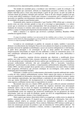 A Conferência da Terra: Aquecimento global, sociedade e biodiversidade                                             85

          Tal modelo de sociedade passa a reconhecer seus indivíduos a partir da avaliação e do
julgamento daquilo que consomem, utilizam ou simplesmente possuem e exibem aos outros. O
próprio indivíduo passa a fazer uma autoavaliação a partir do que possui, ou pelo seu poder de
consumo diante dos produtos ofertados pelo mercado. Trata-se de uma situação complexa em que
se torna muito difícil estabelecer o limite entre consumo e consumismo, pois a definição do que é
necessário ou supérfluo está diretamente relacionado às características culturais e socioeconômicas
da sociedade e do grupo ao qual fazemos parte.
          Exatamente pelos aspectos já destacados é que Canclini (1996) afirma que o consumo se
mostra como um tema relevante quando se trata de se investigar as representações e os valores
sociais que se constroem no cenário contemporâneo. Sob esta perspectiva, deve-se destacar que o
fenômeno do consumo se constitui, tanto como um campo de construção simbólica, quanto um ato
político e espaço de disputa pela hegemonia de determinados valores e parâmetros.
          Sobre a natureza e os aspectos que envolvem a produção simbólica, Bourdieu (1998)
contribui da seguinte forma:

           O campo de produção simbólica é um microcosmo da luta simbólica entre as classes: é ao servirem aos
interesses na luta interna do campo de produção (e só nessa medida) que os produtores servem aos interesses dos grupos
exteriores ao campo de produção (BOURDIEU, 1998, p. 12)

          Levando-se em consideração os padrões de consumo já citados, também é necessário
destacar o reconhecimento das limitações físicas do nosso planeta em relação ao reconhecimento do
princípio universal de eqüidade na distribuição e acesso aos recursos indispensáveis à vida humana.
A partir dessa percepção e da constatação de que os atuais padrões de consumo estão
inequívocamente relacionados às origens da crise ambiental, a crítica ao consumismo passa a ser
uma contribuição substancial para a construção de uma sociedade mais justa, democrática e
sustentável.
          Nessa perspectiva, surgiram diversas propostas que objetivam a modificação desses
padrões, tais como: o consumo verde, consumo consciente, ético, responsável e sustentável. Trata-
se de uma proposta que é dominada por diversas análises que consideram que caso os consumidores
possuam conhecimento suficiente, irão por conseqüência obter a necessária “consciência
ambiental”, transformando-a em atitudes e comportamentos ambientalmente adequados. Conforme
Cohen (2001), um bom exemplo dessa questão seria o enfrentamento com maior ênfase exercido
pelos programas informativos que possuem estratégias de eco-rotulagem, como acabou sendo
empregado pela Comunidade Européia.
          Entretanto, o simples acesso a conhecimentos relacionados à questão ambiental não conduz
a estilos de vida e práticas ambientalmente corretas. Outro aspecto que merece ser destacado é a
excessiva quantidade de informações relacionadas com uma grande diversidade de assuntos, muitas
vezes altamente especializados, que impossibilitam a realização de uma análise correta, tendo em
vista que muitas informações são incompreensíveis ou incompatíveis, além de se configurarem
como aspectos conflitantes mesmo entre os especialistas no assunto.
          Recorrendo mais uma vez a Santos (2005), percebe-se que a idéia de consumo sustentável
nas organizações toma forma quando as posturas das empresas anunciam uma preocupação
realmente efetiva com os níveis de impacto socioambiental que sua produção e seu consumo
provocam. Outra evidência de destaque acontece quando um compromisso ainda maior com a
sustentabilidade ocorre nas empresas que promovem modificações em sua perspectiva de futuro
relacionadas, tanto em seu modo de produção, quanto em nível de compartilhamento das novas
políticas com fornecedores, clientes e com o próprio governo.
          Outro aspecto que merece observância refere-se ao papel que a mídia exerce na adoção de
padrões sustentáveis de consumo. É inegável que a disseminação de informações, bem como a
mudança cultural relativa ao consumo encontra nos instrumentos midiáticos um excelente
instrumento de influência nessas questões. Nesse contexto, Habermas (1997) destaca o poder que os
meios de comunicação possuem de produzir o que ele denomina de “esfera pública abstrata”. Tal
expressão contempla questões referentes a leitores, ouvintes e espectadores, onde quer que se
 