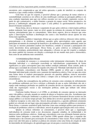 A Conferência da Terra: Aquecimento global, sociedade e biodiversidade                             86

encontrem, pois compreende-se que tal esfera apresenta o poder de interferir no conjunto de
narrativas a que a mídia confere visibilidade.
         Com base no que foi exposto, é possível afirmar que a presença de temas relativos a
sustentabilidade constitui-se em reflexo de uma modificação contínua na percepção pública e em
uma condição importante para que este reflexo encontre eco nos variados segmentos sociais. A
partir do agir comunicativo, a mídia fomenta a geração do espaço social. Nessa perspectiva, ela
provoca a ambientação adequada para expor à cena pública os questionamentos relativos ao
desenvolvimento sustentável.
         Desta forma, deve-se destacar o argumento de que ações coletivas e intervenções políticas
podem realmente fazer ajustes, tanto no nível, quanto na estrutura do consumo de forma menos
onerosa, principalmente para os consumidores. Além desse aspecto, deve-se destacar que estas
ações e intervenções facilitam a distribuição dos custos e dos benefícios desses ajustes de uma
forma mais equilibrada.
         Finalmente, também é importante afirmar que as ações coletivas oferecem vários méritos,
principalmente o de eliminar os problemas causados pelos aproveitadores entre aqueles que
participam ativamente da construção de benefícios e de melhorias na qualidade ambiental, tendo em
vista que os mesmos pretendem usufruir dos benefícios, contudo se recusam a participarem dos
custos decorrentes dessa participação. Dessa forma, as ações coletivas se configuram como
excelentes estratégias, potencialmente mais adequadas e eficazes no que diz respeito a condução
dos atuais padrões de consumo em direção a construção de um mundo mais justo e democrático,
bem como de um ambiente mais sustentável.

         3 CONSIDERAÇÕES FINAIS
         A sociedade de consumo e o consumismo estão intimamente relacionados. Os ideais de
liberdade individual e a valorização exarcebada ao individualismo comprometem de forma
significativa as ações convergentes para uma melhor condição ambiental. Neste sentido, pode se
afirmar que a sociedade de consumo foi erguida sob a bases da “liberdade individual de escolha.
         Entretanto, concordamos com Bauman (2000), quando se refere que o aumento da
liberdade individual pode coincidir com o aumento da impotência coletiva. Uma vez que não existe
uma forma única se traduzir preocupações pessoais em questões públicas, torna-se necessário
estabelecer a comunicação entre estas esferas e romper com as limitações que envolvem essas
circunstâncias.
         A análise das conseqüências das políticas de consumo como estratégia de enfrentamento
dos problemas ambientais nos leva a reforçar a afirmação de que as ações individuais não são o
espaço onde mudanças profundas nos padrões de consumo devem ser esperadas, sem uma pressão
vinda das organizações sociais e das instituições políticas, ainda que tenham sido eleitas
democraticamente.
         Conforme lembra Strasser et al (1998), as atividades de consumo operam na interseção
entre vida pública e privada, atuando no sentido de alterar as fronteiras entre elas. Acreditamos que
o debate sobre a Educação Ambiental e as práticas de Consumo Sustentável devem ocorrer em um
espaço público e ao mesmo tempo privado. Esse debate deve envolver questões de ambas as esferas
e objetivar recuperar os elos entre elas. Através dessa perspectiva, a questão ambiental certamente
poderá ser colocada em um lugar cujas preocupações privadas e as questões públicas se encontram.
Desta forma, o consumo sustentável pode funcionar como uma estratégia política para promover a
resolução de problemas coletivos e individuais, através da própria aproximação entre essas esferas.
         Quanto às críticas referentes ao consumismo, é possível dizer que a organização
individualista do consumo tende a nos desconectar, enquanto cidadãos, da solidariedade e do
interesse pelos problemas coletivos. Ainda que concordemos com essa afirmação bastante precisa,
também somos obrigados a concordar com Canclini (1996) quando afirma que a expansão das
comunicações e do consumo gera associações de consumidores e lutas sociais. Nesse sentido, muito
pouco tem sido feito para se analisar as práticas de consumo como uma forma de criação de redes
de intercâmbio de informação e de aprendizagem que sirvam para o exercício da cidadania.
 