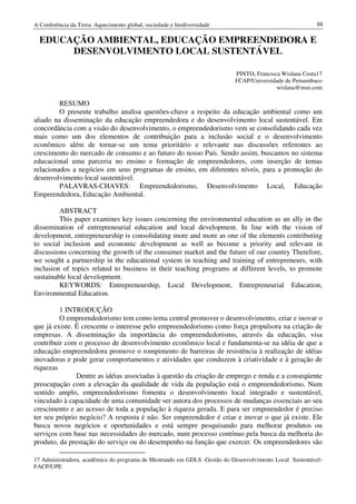 A Conferência da Terra: Aquecimento global, sociedade e biodiversidade                                   88

  EDUCAÇÃO AMBIENTAL, EDUCAÇÃO EMPREENDEDORA E
       DESENVOLVIMENTO LOCAL SUSTENTÁVEL

                                                                          PINTO, Francisca Wislana Costa17
                                                                          FCAP/Universidade de Pernambuco
                                                                                         wislana@msn.com

         RESUMO
         O presente trabalho analisa questões-chave a respeito da educação ambiental como um
aliado na disseminação da educação empreendedora e do desenvolvimento local sustentável. Em
concordância com a visão do desenvolvimento, o empreendedorismo vem se consolidando cada vez
mais como um dos elementos de contribuição para a inclusão social e o desenvolvimento
econômico além de tornar-se um tema prioritário e relevante nas discussões referentes ao
crescimento do mercado de consumo e ao futuro do nosso País. Sendo assim, buscamos no sistema
educacional uma parceria no ensino e formação de empreendedores, com inserção de temas
relacionados a negócios em seus programas de ensino, em diferentes níveis, para a promoção do
desenvolvimento local sustentável.
         PALAVRAS-CHAVES: Empreendedorismo, Desenvolvimento Local, Educação
Empreendedora, Educação Ambiental.

         ABSTRACT
         This paper examines key issues concerning the environmental education as an ally in the
dissemination of entrepreneurial education and local development. In line with the vision of
development, entrepreneurship is consolidating more and more as one of the elements contributing
to social inclusion and economic development as well as become a priority and relevant in
discussions concerning the growth of the consumer market and the future of our country Therefore,
we sought a partnership in the educational system in teaching and training of entrepreneurs, with
inclusion of topics related to business in their teaching programs at different levels, to promote
sustainable local development.
         KEYWORDS: Entrepreneurship, Local Development, Entrepreneurial Education,
Environmental Education.

         1 INTRODUÇÃO
         O empreendedorismo tem como tema central promover o desenvolvimento, criar e inovar o
que já existe. É crescente o interesse pelo empreendedorismo como força propulsora na criação de
empresas. A disseminação da importância do empreendedorismo, através da educação, visa
contribuir com o processo de desenvolvimento econômico local e fundamenta-se na idéia de que a
educação empreendedora promove o rompimento de barreiras de resistência à realização de idéias
inovadoras e pode gerar comportamentos e atividades que conduzem à criatividade e à geração de
riquezas
               Dentre as idéias associadas à questão da criação de emprego e renda e a conseqüente
preocupação com a elevação da qualidade de vida da população está o empreendedorismo. Num
sentido amplo, empreendedorismo fomenta o desenvolvimento local integrado e sustentável,
vinculado à capacidade de uma comunidade ser autora dos processos de mudanças essenciais ao seu
crescimento e ao acesso de toda a população à riqueza gerada. E para ser empreendedor é preciso
ter seu próprio negócio? A resposta é não. Ser empreendedor é criar e inovar o que já existe. Ele
busca novos negócios e oportunidades e está sempre pesquisando para melhorar produtos ou
serviços com base nas necessidades do mercado, num processo contínuo pela busca da melhoria do
produto, da prestação do serviço ou do desempenho na função que exercer. Os empreendedores são

17 Administradora, acadêmica do programa de Mestrando em GDLS -Gestão do Desenvolvimento Local Sustentável-
FACP/UPE
 